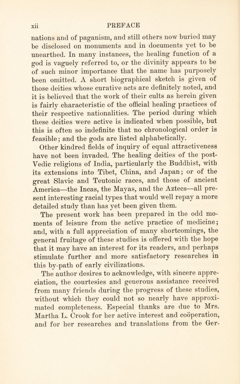 Xll nations and of paganism, and still others now buried may be disclosed on monuments and in documents yet to be unearthed. In many instances, the healing function of a god is vaguely referred to, or the divinity appears to be of such minor importance that the name has purposely been omitted. A short biographical sketch is given of those deities whose curative acts are definitely noted, and it is believed that the work of their cults as herein given is fairly characteristic of the official healing practices of their respective nationalities. The period during which these deities were active is indicated when possible, but this is often so indefinite that no chronological order is feasible; and the gods are listed alphabetically. Other kindred fields of inquiry of equal attractiveness have not been invaded. The healing deities of the post- Vedic religions of India, particularly the Buddhist, with its extensions into Tibet, China, and Japan; or of the great Slavic and Teutonic races, and those of ancient America—the Incas, the Mayas, and the Aztecs—all pre¬ sent interesting racial types that would well repay a more detailed study than has yet been given them. The present work has been prepared in the odd mo¬ ments of leisure from the active practice of medicine; and, with a full appreciation of many shortcomings, the general fruitage of these studies is offered with the hope that it may have an interest for its readers, and perhaps stimulate further and more satisfactory researches in this by-path of early civilizations. The author desires to acknowledge, with sincere appre¬ ciation, the courtesies and generous assistance received from many friends during the progress of these studies, without which they could not so nearly have approxi¬ mated completeness. Especial thanks are due to Mrs. Martha L. Crook for her active interest and cooperation, and for her researches and translations from the Ger-