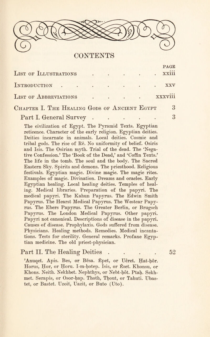 )• • • CONTENTS List of Illustrations page xxiii Introduction xxv List of Abbreviations .... xxxviii Chapter I. The Healing Gods of Ancient Egypt 3 Part I. General Survey ..... 3 The civilization of Egypt. The Pyramid Texts. Egyptian reticence. Character of the early religion. Egyptian deities. Deities incarnate in animals. Local deities. Cosmic and tribal gods. The rise of Re. No uniformity of belief. Osiris and Isis. The Osirian myth. Trial of the dead. The ‘Nega¬ tive Confession/ The ‘Book of the Dead,’ and ‘Coffin Texts.’ The life in the tomb. The soul and the body. The Sacred Eastern Sky. Spirits and demons. The priesthood. Religious festivals. Egyptian magic. Divine magic. The magic rites. Examples of magic. Divination. Dreams and oracles. Early Egyptian healing. Local healing deities. Temples of heal¬ ing. Medical libraries. Preparation of the papyri. The medical papyri. The Kahun Papyrus. The Edwin Smith Papyrus. The Hearst Medical Papyrus. The Westcar Papy¬ rus. The Ebers Papyrus. The Greater Berlin, or Brugsch Papyrus. The London Medical Papyrus. Other papyri. Papyri not canonical. Descriptions of disease in the papyri. Causes of disease. Prophylaxis. Gods suffered from disease. Physicians. Healing methods. Remedies. Medical incanta¬ tions. Tests for sterility. General remarks. Profane Egyp¬ tian medicine. The old priest-physician. Part II. The Healing Deities .... 52 ’Anuqet. Apis. Bes, or Besa. Epet, or Ueret. Hat-hor. Horus, Hor, or Horu. I-m-hotep. Isis, or Eset. Khonsu, or Khons. Neith. Nekhbet. Nephthys, or Nebt-hot. Ptah. Sekh- met. Serapis, or Osor-hap. Thoth, Thout, or Tahuti. Ubas- tet, or Bastet. Lbzoit, Uazit, or Buto (Uto).