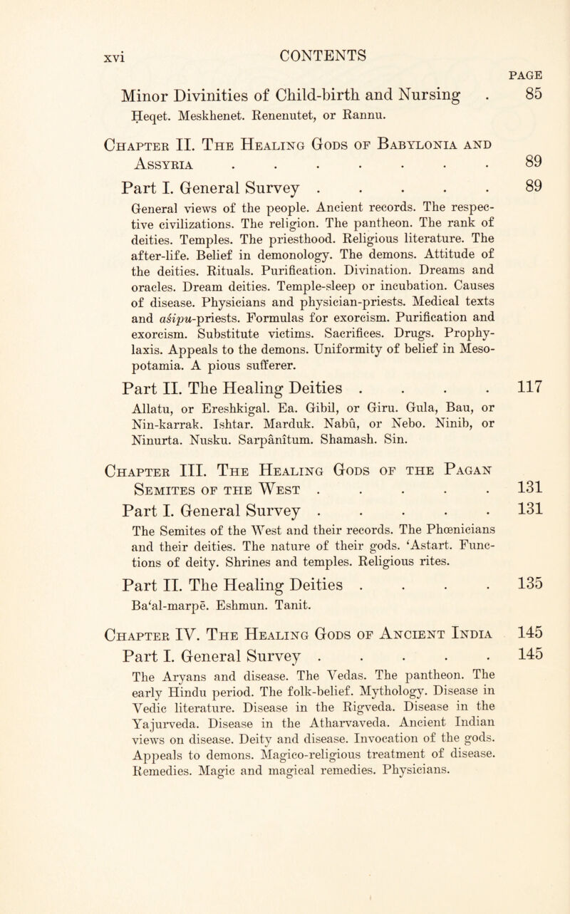 Minor Divinities of Child-birth and Nursing Heqet. Meskkenet. Renenutet, or Rannu. Chapter II. The Healing Gods of Babylonia and Assyria ....... Part I. General Survey ..... General views of the people. Ancient records. The respec¬ tive civilizations. The religion. The pantheon. The rank of deities. Temples. The priesthood. Religions literature. The after-life. Belief in demonology. The demons. Attitude of the deities. Rituals. Purification. Divination. Dreams and oracles. Dream deities. Temple-sleep or incubation. Causes of disease. Physicians and physician-priests. Medical texts and asipw-priests. Formulas for exorcism. Purification and exorcism. Substitute victims. Sacrifices. Drugs. Prophy¬ laxis. Appeals to the demons. Uniformity of belief in Meso¬ potamia. A pious sufferer. Part II. The Healing Deities .... Allatu, or Ereshkigal. Ea. Gibil, or Giru. Gula, Bau, or Nin-karrak. Ishtar. Marduk. Nabu, or Nebo. Ninib, or Ninurta. Nusku. Sarpanitum. Shamash. Sin. Chapter III. The Healing Gods of the Pagan Semites of the West ..... Part I. General Survey ..... The Semites of the West and their records. The Phoenicians and their deities. The nature of their gods. ‘Astart. Func¬ tions of deity. Shrines and temples. Religious rites. Part II. The Healing Deities .... Ba‘al-marpe. Eshmun. Tanit. Chapter IV. The Healing Gods of Ancient India Part I. General Survey ..... The Aryans and disease. The Vedas. The pantheon. The early Hindu period. The folk-belief. Mythology. Disease in Vedic literature. Disease in the Rigveda. Disease in the Yajurveda. Disease in the Atharvaveda. Ancient Indian views on disease. Deity and disease. Invocation of the gods. Appeals to demons. Magico-religious treatment of disease. Remedies. Magic and magical remedies. Physicians. PAGE 85 89 89 117 131 131 135 145 145