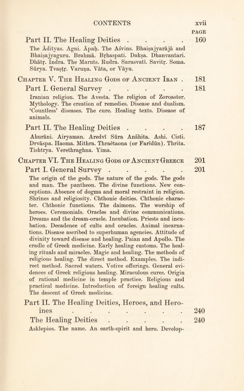 Part II. The Healing Deities .... The Adityas. Agni. Apah. The Asvins. Bhaisajyaraja and Bhaisajyaguru. Brahma. Brhaspati. Daksa. Dhanvantari. Dhatr. Indra. The Maruts. Rudra. Sarasvati. Savitr. Soma. • • Surya. Tvastr. Yaruna. Yata, or Vayu. Chapter V. The Healing Gods of Ancient Iran . Part I. General Survey ..... Iranian religion. The Avesta. The religion of Zoroaster. Mythology. The creation of remedies. Disease and dualism. ‘Countless* diseases. The cure. Healing texts. Disease of animals. Part II. The Healing Deities .... Ahurani. Airyaman. Aredvi Sura Anahita. Ashi. Cisti. Drvaspa. Haoma. Mithra. Thraetaona (or Farldun). Thrita. Tishtrya. Yerethraghna. Yima. Chapter VI. The Healing Gods of Ancient Greece Part I. General Survey ..... The origin of the gods. The nature of the gods. The gods and man. The pantheon. The divine functions. New con¬ ceptions. Absence of dogma and moral restraint in religion. Shrines and religiosity. Chthonic deities. Chthonic charac¬ ter. Chthonic functions. The daimons. The worship of heroes. Ceremonials. Oracles and divine communications. Dreams and the dream-oracle. Incubation. Priests and incu¬ bation. Decadence of cults and oracles. Animal incarna¬ tions. Disease ascribed to superhuman agencies. Attitude of divinity toward disease and healing. Paian and Apollo. The cradle of Greek medicine. Early healing customs. The heal¬ ing rituals and miracles. Magic and healing. The methods of religious healing. The direct method. Examples. The indi¬ rect method. Sacred waters. Yotive offerings. General evi¬ dences of Greek religious healing. Miraculous cures. Origin of rational medicine in temple practice. Religious and practical medicine. Introduction of foreign healing cults. The descent of Greek medicine. Part II. The Healing Deities, Heroes, and Hero¬ ines ....... The Healing Deities ..... Asklepios. The name. An earth-spirit and hero. Develop- PAGE 160 181 181 187 201 201 240 240