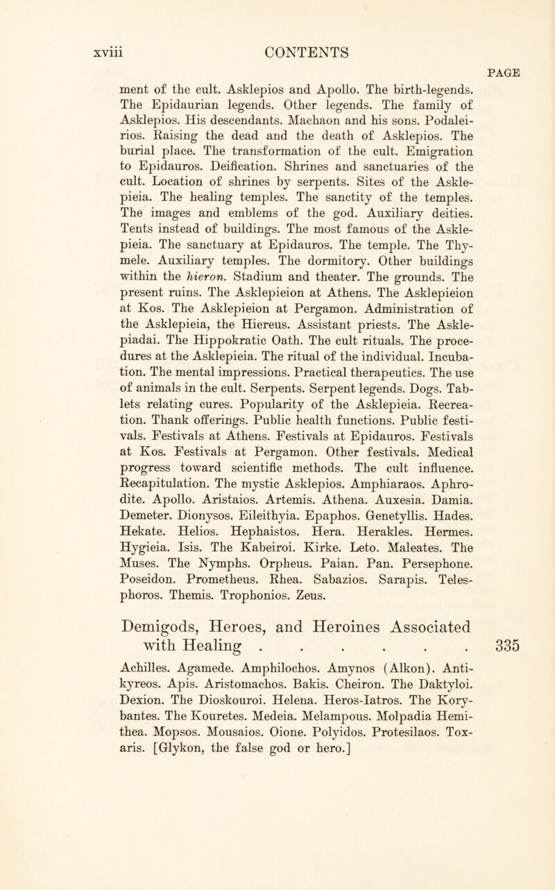 PAGE ment of the cult. Asklepios and Apollo. The birth-legends. The Epidaurian legends. Other legends. The family of Asklepios. His descendants. Mackaon and his sons. Podalei- rios. Raising the dead and the death of Asklepios. The burial place. The transformation of the cult. Emigration to Epidauros. Deification. Shrines and sanctuaries of the cult. Location of shrines by serpents. Sites of the Askle- pieia. The healing temples. The sanctity of the temples. The images and emblems of the god. Auxiliary deities. Tents instead of buildings. The most famous of the Askle- pieia. The sanctuary at Epidauros. The temple. The Thy- mele. Auxiliary temples. The dormitory. Other buildings within the hieron. Stadium and theater. The grounds. The present ruins. The Asklepieion at Athens. The Asklepieion at Kos. The Asklepieion at Pergamon. Administration of the Asklepieia, the Hiereus. Assistant priests. The Askle- piadai. The Hippokratic Oath. The cult rituals. The proce¬ dures at the Asklepieia. The ritual of the individual. Incuba¬ tion. The mental impressions. Practical therapeutics. The use of animals in the cult. Serpents. Serpent legends. Dogs. Tab¬ lets relating cures. Popularity of the Asklepieia. Recrea¬ tion. Thank offerings. Public health functions. Public festi¬ vals. Festivals at Athens. Festivals at Epidauros. Festivals at Kos. Festivals at Pergamon. Other festivals. Medical progress toward scientific methods. The cult influence. Recapitulation. The mystic Asklepios. Amphiaraos. Aphro¬ dite. Apollo. Aristaios. Artemis. Athena. Auxesia. Damia. Demeter. Dionysos. Eileithyia. Epaphos. Genetyllis. Hades. Hekate. Helios. Hephaistos. Hera. Herakles. Hermes. Hygieia. Isis. The Kabeiroi. Kirke. Leto. Maleates. The Muses. The Nymphs. Orpheus. Paian. Pan. Persephone. Poseidon. Prometheus. Rhea. Sabazios. Sarapis. Teles- phoros. Themis. Trophonios. Zeus. Demigods, Heroes, and Heroines Associated with Healing ...... Achilles. Agamede. Amphilochos. Amynos (Alkon). Anti- kyreos. Apis. Aristomachos. Bakis. Cheiron. The Daktyloi. Dexion. The Dioskouroi. Helena. Heros-Iatros. The Kory- bantes. The Kouretes. Medeia. Melampous. Molpadia Hemi- thea. Mopsos. Mousaios. Oione. Polyidos. Protesilaos. Tox- aris. [Glykon, the false god or hero.] 335