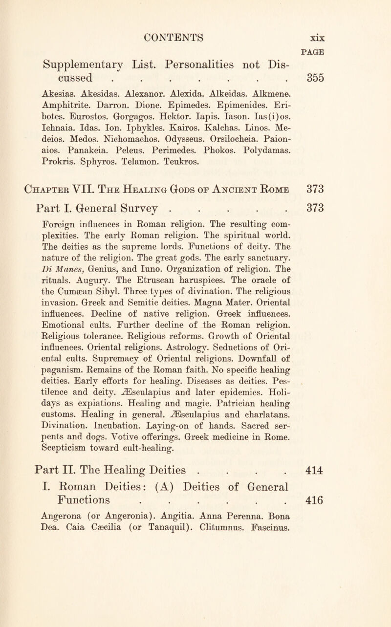 Supplementary List. Personalities not Dis¬ cussed ....... Akesias. Akesidas. Alexanor. Alexida. Alkeidas. Alkmene. Amphitrite. Darron. Dione. Epimedes. Epimenides. Eri- botes. Eurostos. Gorgagos. Hektor. lapis. Iason. las(i)os. Icbnaia. Idas. Ion. Iphykles. Kairos. Kalehas. Linos. Me- deios. Medos. Nichomachos. Odysseus. Orsilocheia. Paion- aios. Panakeia. Peleus. Perimedes. Phokos. Polydamas. Prokris. Spbyros. Telamon. Teukros. Chapter VII. The Healing Gods of Ancient Rome Part I. General Survey ..... Foreign influences in Roman religion. The resulting com¬ plexities. The early Roman religion. The spiritual world. The deities as the supreme lords. Functions of deity. The nature of the religion. The great gods. The early sanctuary. Di Manes, Genius, and Iuno. Organization of religion. The rituals. Augury. The Etruscan haruspices. The oracle of the Cumasan Sibyl. Three types of divination. The religious invasion. Greek and Semitic deities. Magna Mater. Oriental influences. Decline of native religion. Greek influences. Emotional cults. Further decline of the Roman religion. Religious tolerance. Religious reforms. Growth of Oriental influences. Oriental religions. Astrology. Seductions of Ori¬ ental cults. Supremacy of Oriental religions. Downfall of paganism. Remains of the Roman faith. No specific healing deities. Early efforts for healing. Diseases as deities. Pes¬ tilence and deity. .ZEsculapius and later epidemics. Holi¬ days as expiations. Healing and magic. Patrician healing customs. Healing in general. iEsculapius and charlatans. Divination. Incubation. Laying-on of hands. Sacred ser¬ pents and dogs. Votive offerings. Greek medicine in Rome. Scepticism toward cult-healing. Part II. The Healing Deities .... I. Roman Deities: (A) Deities of General Functions ...... Angerona (or Angeronia). Angitia. Anna Perenna. Bona Dea. Caia Cascilia (or Tanaquil). Clitumnus. Fascinus. PAGE 355 373 373 414 416