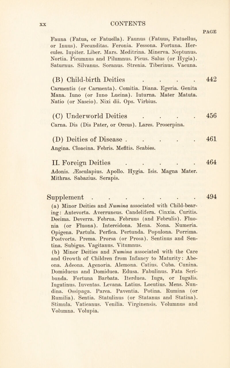 Fauna (Fatua, or Fatuella). Faunus (Fatuus, Fatuellus, or Inuus). Fecunditas. Feronia. Fessona. Fortuna. Her¬ cules. Iupiter. Liber. Mars. Meditrina. Minerva. Neptunus. Nortia. Picumnus and Pilumnus. Picus. Salus (or Hygia). Saturnus. Silvanus. Soranus. Strenia. Tiberinus. Yacuna. (B) Child-birth Deities .... Carmentis (or Carmenta). Comitia. Diana. Egeria. Genita Mana. Iuno (or Iuno Lucina). Iuturna. Mater Matuta. Natio (or Nascio). Nixi dii. Ops. Virbius. (C) Underworld Deities .... Carna. Dis (Dis Pater, or Orcus). Lares. Proserpina. (D) Deities of Disease ..... Angina. Cloacina. Febris. Mefitis. Scabies. II. Foreign Deities ..... Adonis. JEsculapius. Apollo. Hygia. Isis. Magna Mater. Mithras. Sabazius. Serapis. Supplement ....... (a) Minor Deities and Numina associated with Child-bear¬ ing : Antevorta. Averruncus. Candelifera. Cinxia. Curitis. Decima. Deverra. Februa. Februus (and Februlis). Fluo- nia (or Fluona). Intercidona. Mena. Nona. Numeria. Opigena. Partula. Perfica. Pertunda. Populona. Porrima. Postvorta. Prema. Prorsa (or Prosa). Sentinus and Sen- tina. Subigus. Yagitanus. Yitumnus. (b) Minor Deities and Numina associated with the Care and Growth of Children from Infancy to Maturity: Abe- ona. Adeona. Agenoria. Alemona. Catius. Cuba. Cunina. Domiducus and Domiduca. Edusa. Fabulinus. Fata Scri- bunda. Fortuna Barbata. Iterduca. Iuga, or Iugalis. Iugatinus. Iuventas. Levana. Latius. Locutius. Mens. Nun- dina. Ossipaga.. Parca. Paventia. Potina. Rumina (or Rumilia). Sentia. Statulinus (or Statanus and Statina). Stimula. Yaticanus. Yenilia. Yirginensis. Yolumnus and Yolumna. Yolupia. PAGE 442 456 461 464 494