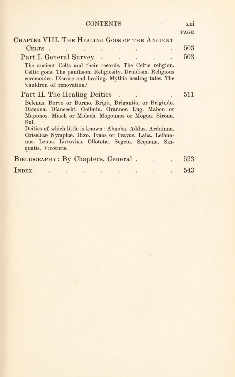 Chapter VIII. The Healing Gods of the Ancient Celts ........ Part I. General Survey ..... The ancient Celts and their records. The Celtic religion. Celtic gods. The pantheon. Religiosity. Dmidism. Religious ceremonies. Disease and healing. Mythic healing tales. The ‘cauldron of renovation/ Part II. The Healing Deities .... Belenus. Borvo or Bormo. Brigit, Brigantia, or Brigindo. Damona. Diancecht. Goibniu. Grannos. Lug. Mabon or Maponos. Miach or Midach. Mogounos or Mogon. Sirona. Sul. Deities of which little is known: Abnoba. Addus. Arduinna. Griselicse Nymphas. Ilixo. Ivaos or Ivavus. Laha. Lelhun- nus. Lenus. Luxovius. Ollototae. Segeta. Sequana. Sin- quatis. Virotutis. Bibliography: By Chapters. General . Index ........ PAGE 503 503 511 523 543