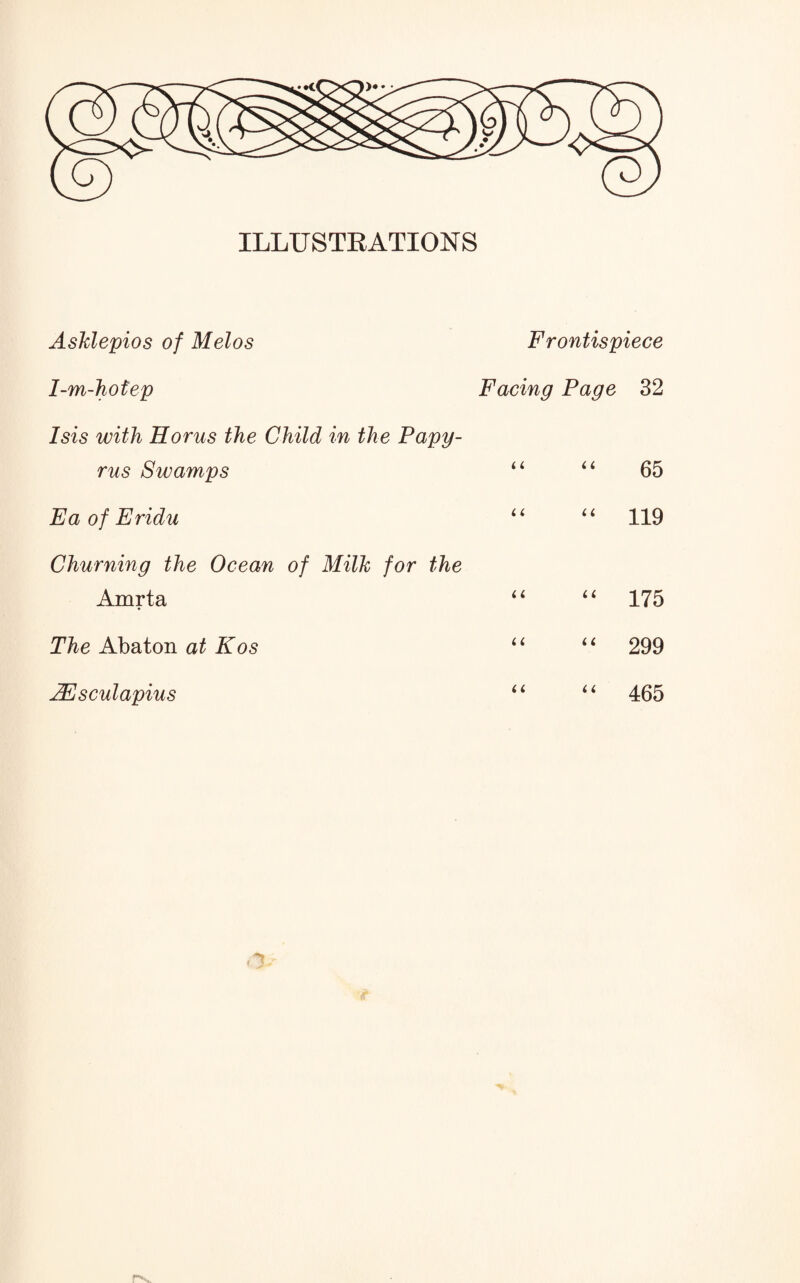 ILLUSTRATIONS AsMepios of Melos Frontispiece 1-m-hotep Facing Page 32 Isis with Horus the Child in the Papy¬ rus Swamps “ “ 65 Ea of Eridu “ “ 119 Churning the Ocean of Milk for the Amrta “ “ 175 The Abaton at Kos “ “ 299 AEsculapius “ “ 465