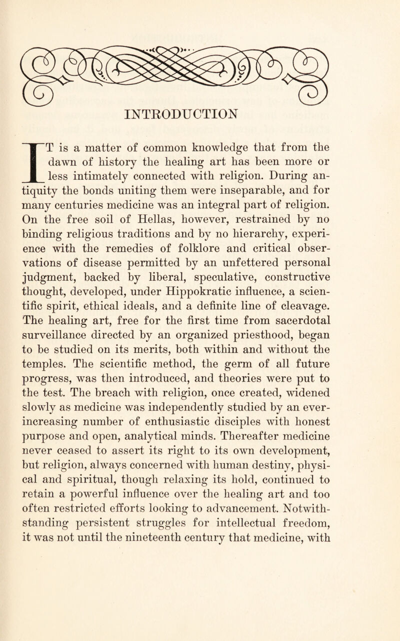 >•• • INTRODUCTION IT is a matter of common knowledge that from the dawn of history the healing art has been more or less intimately connected with religion. During an¬ tiquity the bonds uniting them were inseparable, and for many centuries medicine was an integral part of religion. On the free soil of Hellas, however, restrained by no binding religious traditions and by no hierarchy, experi¬ ence with the remedies of folklore and critical obser¬ vations of disease permitted by an unfettered personal judgment, backed by liberal, speculative, constructive thought, developed, under Hippokratic influence, a scien¬ tific spirit, ethical ideals, and a definite line of cleavage. The healing art, free for the first time from sacerdotal surveillance directed by an organized priesthood, began to be studied on its merits, both within and without the temples. The scientific method, the germ of all future progress, was then introduced, and theories were put to the test. The breach with religion, once created, widened slowly as medicine was independently studied by an ever- increasing number of enthusiastic disciples with honest purpose and open, analytical minds. Thereafter medicine never ceased to assert its right to its own development, but religion, always concerned with human destiny, physi¬ cal and spiritual, though relaxing its hold, continued to retain a powerful influence over the healing art and too often restricted efforts looking to advancement. Notwith¬ standing persistent struggles for intellectual freedom, it was not until the nineteenth century that medicine, with