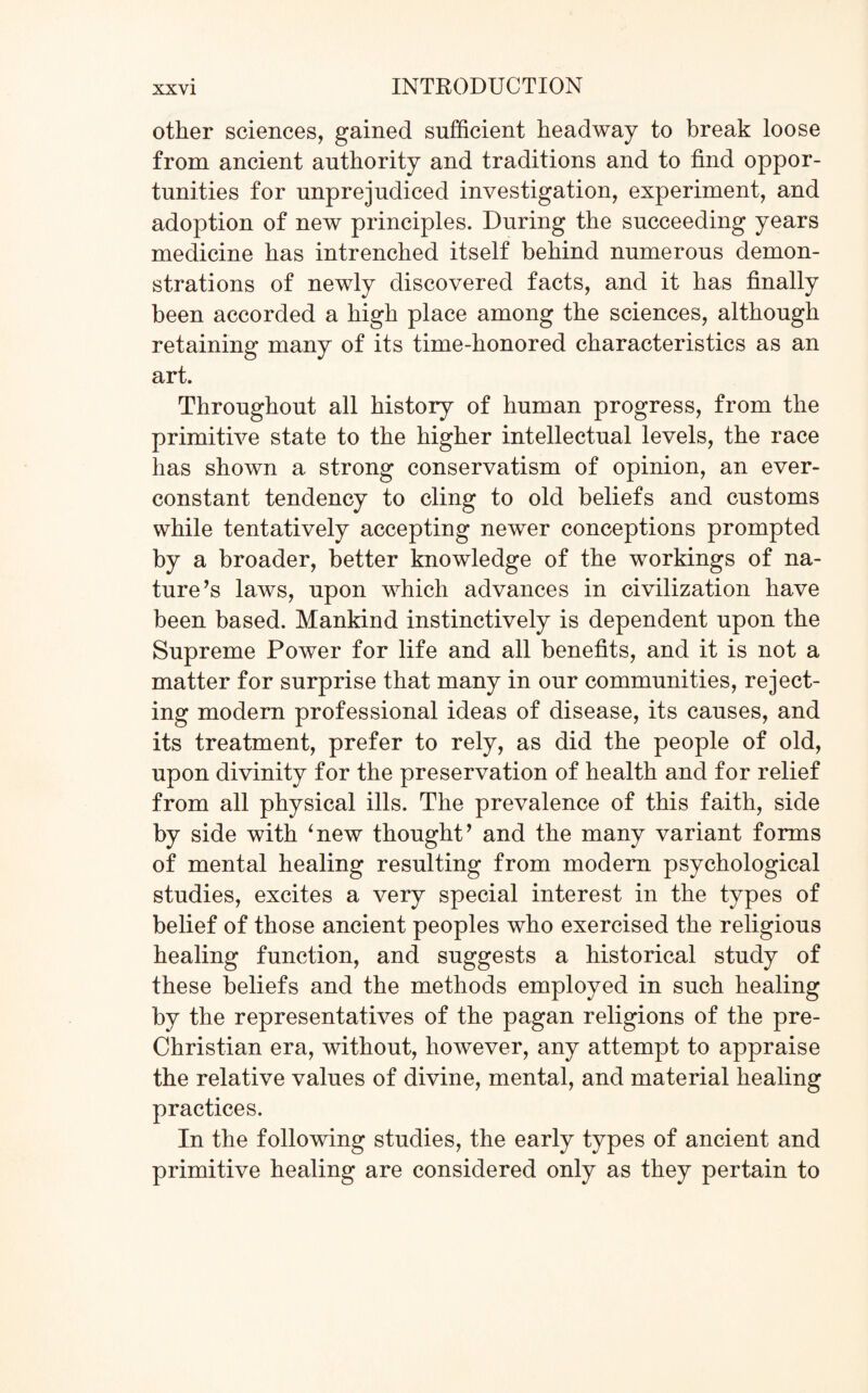 other sciences, gained sufficient headway to break loose from ancient authority and traditions and to find oppor¬ tunities for unprejudiced investigation, experiment, and adoption of new principles. During the succeeding years medicine has intrenched itself behind numerous demon¬ strations of newly discovered facts, and it has finally been accorded a high place among the sciences, although retaining many of its time-honored characteristics as an art. Throughout all history of human progress, from the primitive state to the higher intellectual levels, the race has shown a strong conservatism of opinion, an ever- constant tendency to cling to old beliefs and customs while tentatively accepting newer conceptions prompted by a broader, better knowledge of the workings of na¬ ture’s laws, upon which advances in civilization have been based. Mankind instinctively is dependent upon the Supreme Power for life and all benefits, and it is not a matter for surprise that many in our communities, reject¬ ing modern professional ideas of disease, its causes, and its treatment, prefer to rely, as did the people of old, upon divinity for the preservation of health and for relief from all physical ills. The prevalence of this faith, side by side with ‘new thought’ and the many variant forms of mental healing resulting from modern psychological studies, excites a very special interest in the types of belief of those ancient peoples who exercised the religious healing function, and suggests a historical study of these beliefs and the methods employed in such healing by the representatives of the pagan religions of the pre- Christian era, without, however, any attempt to appraise the relative values of divine, mental, and material healing practices. In the following studies, the early types of ancient and primitive healing are considered only as they pertain to