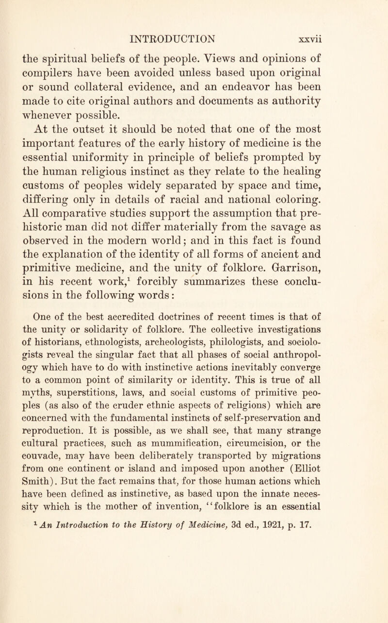 the spiritual beliefs of the people. Views and opinions of compilers have been avoided unless based upon original or sound collateral evidence, and an endeavor has been made to cite original authors and documents as authority whenever possible. At the outset it should be noted that one of the most important features of the early history of medicine is the essential uniformity in principle of beliefs prompted by the human religious instinct as they relate to the healing customs of peoples widely separated by space and time, differing only in details of racial and national coloring. All comparative studies support the assumption that pre¬ historic man did not differ materially from the savage as observed in the modern world; and in this fact is found the explanation of the identity of all forms of ancient and primitive medicine, and the unity of folklore. Garrison, in his recent work,1 forcibly summarizes these conclu¬ sions in the following words: One of the best accredited doctrines of recent times is that of the unity or solidarity of folklore. The collective investigations of historians, ethnologists, archeologists, philologists, and sociolo¬ gists reveal the singular fact that all phases of social anthropol¬ ogy which have to do with instinctive actions inevitably converge to a common point of similarity or identity. This is true of all myths, superstitions, laws, and social customs of primitive peo¬ ples (as also of the cruder ethnic aspects of religions) which are concerned with the fundamental instincts of self-preservation and reproduction. It is possible, as we shall see, that many strange cultural practices, such as mummification, circumcision, or the couvade, may have been deliberately transported by migrations from one continent or island and imposed upon another (Elliot Smith). But the fact remains that, for those human actions which have been defined as instinctive, as based upon the innate neces¬ sity which is the mother of invention, “ folklore is an essential