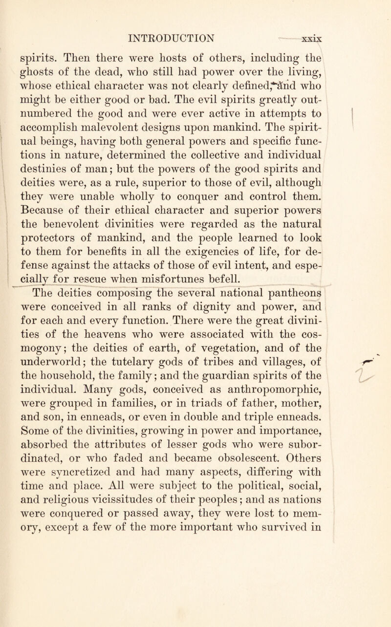 spirits. Then there were hosts of others, including the ghosts of the dead, who still had power over the living, whose ethical character was not clearly defined,*And who might be either good or bad. The evil spirits greatly out¬ numbered the good and were ever active in attempts to accomplish malevolent designs upon mankind. The spirit¬ ual beings, having both general powers and specific func¬ tions in nature, determined the collective and individual destinies of man; but the powers of the good spirits and deities were, as a rule, superior to those of evil, although they were unable wholly to conquer and control them. Because of their ethical character and superior powers the benevolent divinities were regarded as the natural protectors of mankind, and the people learned to look to them for benefits in all the exigencies of life, for de¬ fense against the attacks of those of evil intent, and espe¬ cially for rescue when misfortunes befell. The deities composing the several national pantheons were conceived in all ranks of dignity and power, and for each and every function. There were the great divini¬ ties of the heavens who were associated with the cos¬ mogony; the deities of earth, of vegetation, and of the underworld; the tutelary gods of tribes and villages, of the household, the family; and the guardian spirits of the individual. Many gods, conceived as anthropomorphic, were grouped in families, or in triads of father, mother, and son, in enneads, or even in double and triple enneads. Some of the divinities, growing in power and importance, absorbed the attributes of lesser gods who were subor¬ dinated, or who faded and became obsolescent. Others were syncretized and had many aspects, differing with time and place. All were subject to the political, social, and religious vicissitudes of their peoples; and as nations were conquered or passed away, they were lost to mem¬ ory, except a few of the more important who survived in