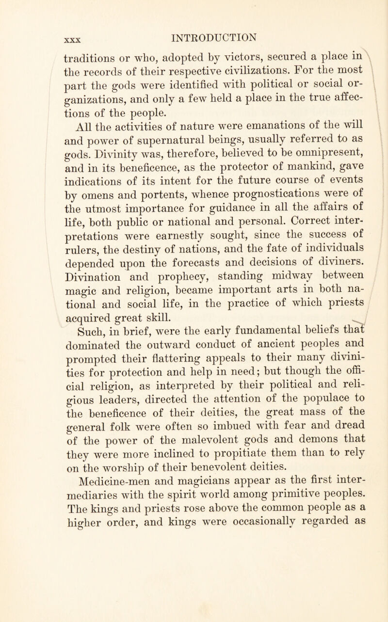 traditions or who, adopted by victors, secured a place in the records of their respective civilizations. For the most part the gods were identified with political or social or¬ ganizations, and only a few held a place in the true affec¬ tions of the people. All the activities of nature were emanations of the will and power of supernatural beings, usually referred to as gods. Divinity was, therefore, believed to be omnipresent, and in its beneficence, as the protector of mankind, gave indications of its intent for the future course of events by omens and portents, whence prognostications were of the utmost importance for guidance in all the affairs of life, both public or national and personal. Correct inter¬ pretations were earnestly sought, since the success of rulers, the destiny of nations, and the fate of individuals depended upon the forecasts and decisions of diviners. Divination and prophecy, standing midway between magic and religion, became important arts in both na¬ tional and social life, in the practice of which priests acquired great skill. Such, in brief, were the early fundamental beliefs that dominated the outward conduct of ancient peoples and prompted their flattering appeals to their many divini¬ ties for protection and help in need; but though the offi¬ cial religion, as interpreted by their political and reli¬ gious leaders, directed the attention of the populace to the beneficence of their deities, the great mass of the general folk were often so imbued with fear and dread of the power of the malevolent gods and demons that they were more inclined to propitiate them than to rely on the worship of their benevolent deities. Medicine-men and magicians appear as the first inter¬ mediaries with the spirit world among primitive peoples. The kings and priests rose above the common people as a higher order, and kings were occasionally regarded as