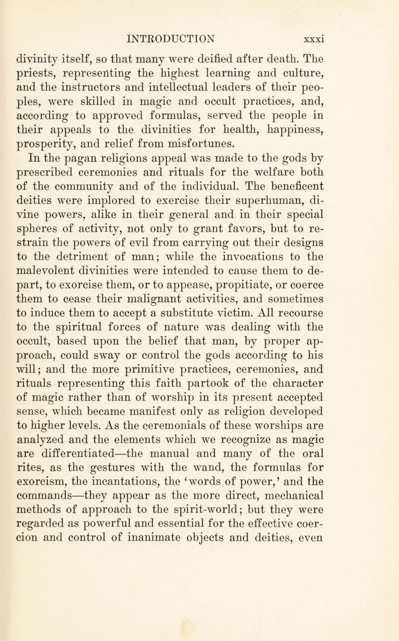 divinity itself, so that many were deified after death. The priests, representing the highest learning and culture, and the instructors and intellectual leaders of their peo¬ ples, were skilled in magic and occult practices, and, according to approved formulas, served the people in their appeals to the divinities for health, happiness, prosperity, and relief from misfortunes. In the pagan religions appeal was made to the gods by prescribed ceremonies and rituals for the welfare both of the community and of the individual. The beneficent deities were implored to exercise their superhuman, di¬ vine powers, alike in their general and in their special spheres of activity, not only to grant favors, but to re¬ strain the powers of evil from carrying out their designs to the detriment of man; while the invocations to the malevolent divinities were intended to cause them to de¬ part, to exorcise them, or to appease, propitiate, or coerce them to cease their malignant activities, and sometimes to induce them to accept a substitute victim. All recourse to the spiritual forces of nature was dealing with the occult, based upon the belief that man, by proper ap¬ proach, could sway or control the gods according to his will; and the more primitive practices, ceremonies, and rituals representing this faith partook of the character of magic rather than of worship in its present accepted sense, which became manifest only as religion developed to higher levels. As the ceremonials of these worships are analyzed and the elements which we recognize as magic are differentiated—the manual and many of the oral rites, as the gestures with the wand, the formulas for exorcism, the incantations, the ‘words of power,’ and the commands—they appear as the more direct, mechanical methods of approach to the spirit-world; but they were regarded as powerful and essential for the effective coer¬ cion and control of inanimate objects and deities, even