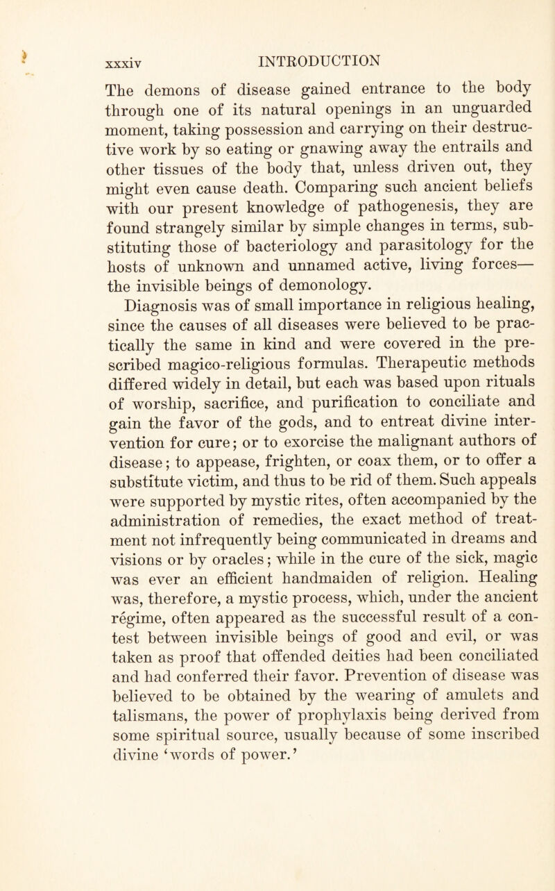 The demons of disease gained entrance to the body through one of its natural openings in an unguarded moment, taking possession and carrying on their destruc¬ tive work by so eating or gnawing away the entrails and other tissues of the body that, unless driven out, they might even cause death. Comparing such ancient beliefs with our present knowledge of pathogenesis, they are found strangely similar by simple changes in terms, sub¬ stituting those of bacteriology and parasitology for the hosts of unknown and unnamed active, living forces— the invisible beings of demonology. Diagnosis was of small importance in religious healing, since the causes of all diseases were believed to be prac¬ tically the same in kind and were covered in the pre¬ scribed magico-religious formulas. Therapeutic methods differed widely in detail, but each was based upon rituals of worship, sacrifice, and purification to conciliate and gain the favor of the gods, and to entreat divine inter¬ vention for cure; or to exorcise the malignant authors of disease; to appease, frighten, or coax them, or to offer a substitute victim, and thus to be rid of them. Such appeals were supported by mystic rites, often accompanied by the administration of remedies, the exact method of treat¬ ment not infrequently being communicated in dreams and visions or by oracles; while in the cure of the sick, magic was ever an efficient handmaiden of religion. Healing was, therefore, a mystic process, which, under the ancient regime, often appeared as the successful result of a con¬ test between invisible beings of good and evil, or was taken as proof that offended deities had been conciliated and had conferred their favor. Prevention of disease was believed to be obtained by the wearing of amulets and talismans, the power of prophylaxis being derived from some spiritual source, usually because of some inscribed divine ‘words of power.’