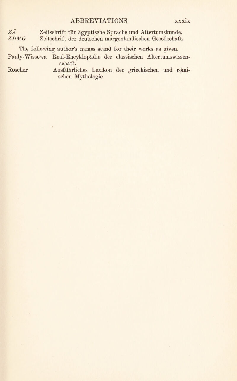 ZA Zeitschrift fiir agyptische Sprache und Altertumskunde. ZDMG Zeitschrift der deutschen morgenlandischen Gesellschaft. The following author’s names stand for their works as given. Pauly-Wissowa Real-Encyklopadie der classischen Altertumswissen- schaft. Roscher Ausfuhrliches Lexikon der griechischen und romi- schen Mythologie.