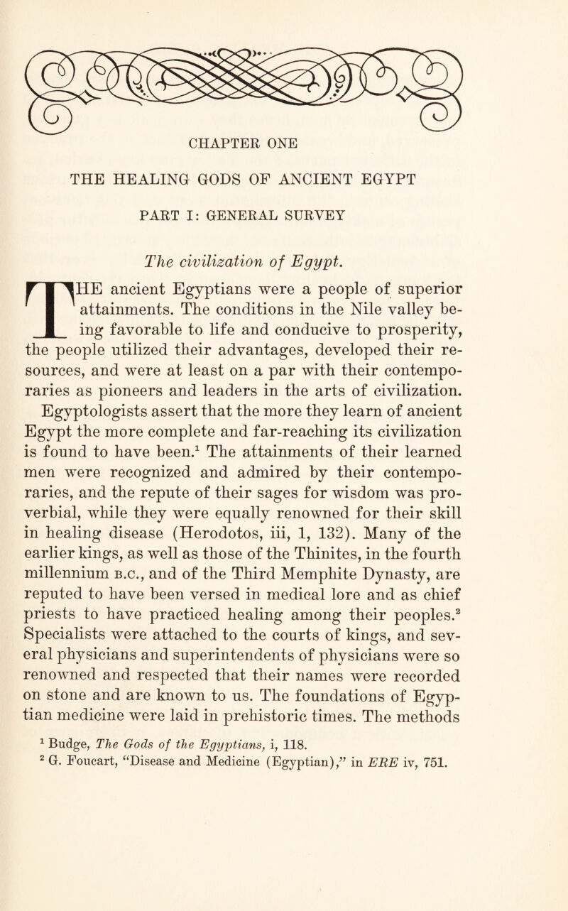 THE HEALING GODS OF ANCIENT EGYPT PART I: GENERAL SURVEY The civilization of Egypt. HE ancient Egyptians were a people of superior attainments. The conditions in the Nile valley be¬ ing favorable to life and conducive to prosperity, the people utilized their advantages, developed their re¬ sources, and were at least on a par with their contempo¬ raries as pioneers and leaders in the arts of civilization. Egyptologists assert that the more they learn of ancient Egypt the more complete and far-reaching its civilization is found to have been.1 The attainments of their learned men were recognized and admired by their contempo¬ raries, and the repute of their sages for wisdom was pro¬ verbial, while they were equally renowned for their skill in healing disease (Herodotos, iii, 1, 132). Many of the earlier kings, as well as those of the Thinites, in the fourth millennium b.c., and of the Third Memphite Dynasty, are reputed to have been versed in medical lore and as chief priests to have practiced healing among their peoples.2 Specialists were attached to the courts of kings, and sev¬ eral physicians and superintendents of physicians were so renowned and respected that their names were recorded on stone and are known to us. The foundations of Egyp¬ tian medicine were laid in prehistoric times. The methods 1 Budge, The Gods of the Egyptians, i, 118.