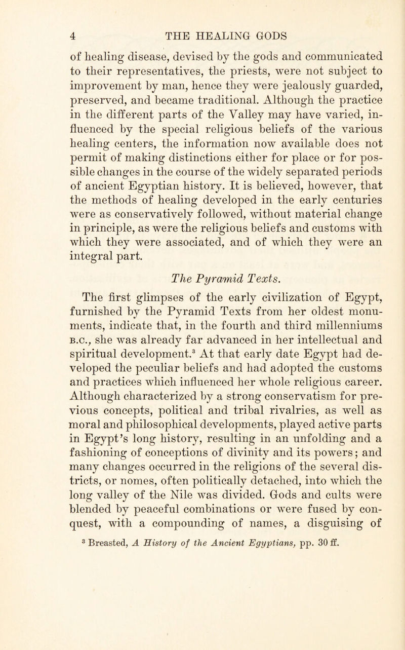 of healing disease, devised by the gods and communicated to their representatives, the priests, were not subject to improvement by man, hence they were jealously guarded, preserved, and became traditional. Although the practice in the different parts of the Valley may have varied, in¬ fluenced by the special religious beliefs of the various healing centers, the information now available does not permit of making distinctions either for place or for pos¬ sible changes in the course of the widely separated periods of ancient Egyptian history. It is believed, however, that the methods of healing developed in the early centuries were as conservatively followed, without material change in principle, as were the religious beliefs and customs with which they were associated, and of which they were an integral part. The Pyramid Texts. The first glimpses of the early civilization of Egypt, furnished by the Pyramid Texts from her oldest monu¬ ments, indicate that, in the fourth and third millenniums b.c., she was already far advanced in her intellectual and spiritual development.3 At that early date Egypt had de¬ veloped the peculiar beliefs and had adopted the customs and practices which influenced her whole religious career. Although characterized by a strong conservatism for pre¬ vious concepts, political and tribal rivalries, as well as moral and philosophical developments, played active parts in Egypt’s long history, resulting in an unfolding and a fashioning of conceptions of divinity and its powers; and many changes occurred in the religions of the several dis¬ tricts, or nomes, often politically detached, into which the long valley of the Nile was divided. Gods and cults were blended by peaceful combinations or were fused by con¬ quest, with a compounding of names, a disguising of 3 Breasted, A History of the Ancient Egyptians, pp. 30 ft.