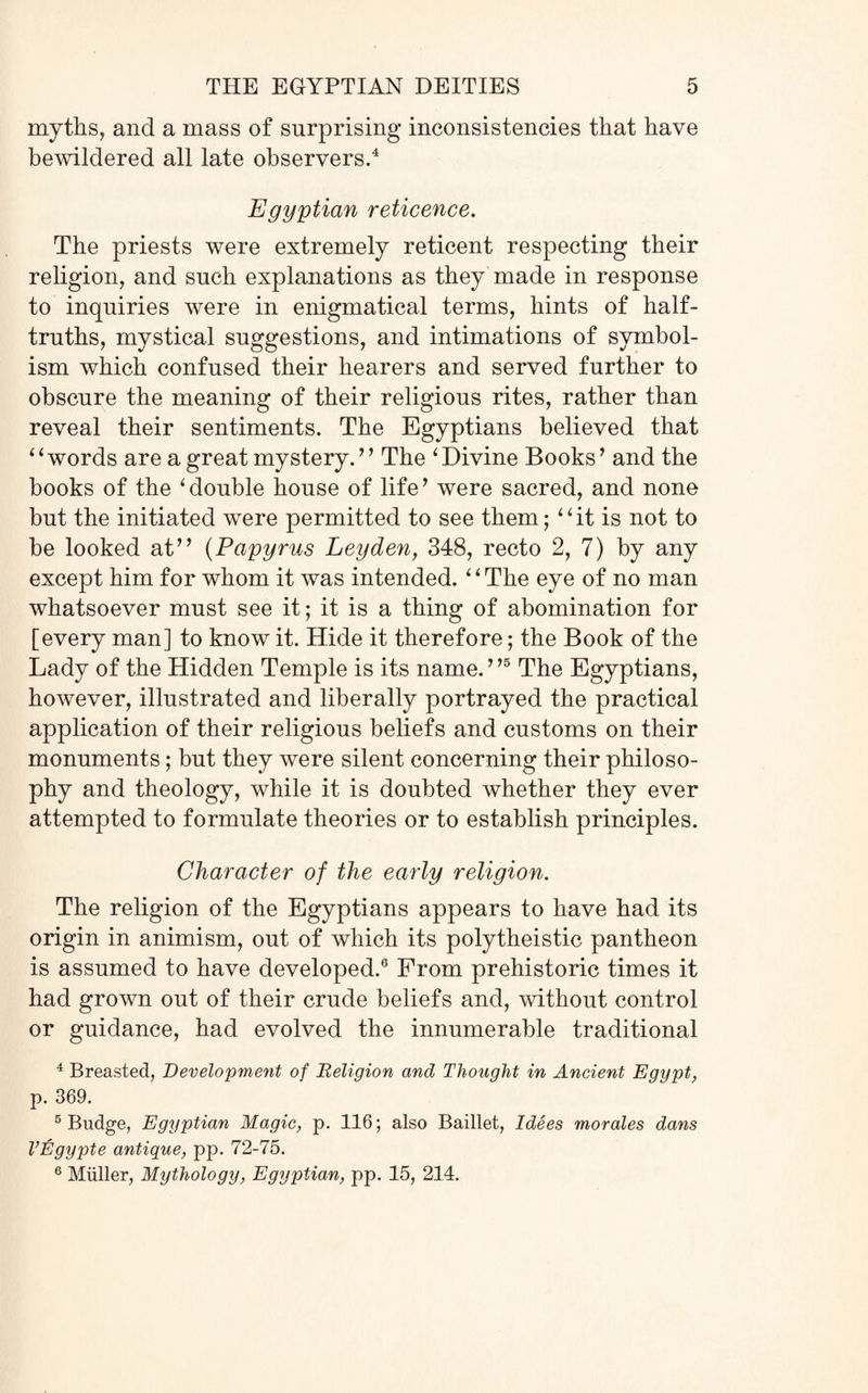 myths, and a mass of surprising inconsistencies that have bewildered all late observers.4 Egyptian reticence. The priests were extremely reticent respecting their religion, and such explanations as they made in response to inquiries were in enigmatical terms, hints of half- truths, mystical suggestions, and intimations of symbol¬ ism which confused their hearers and served further to obscure the meaning of their religious rites, rather than reveal their sentiments. The Egyptians believed that 4 ‘ words are a great mystery.’ ’ The ‘ Divine Books ’ and the books of the ‘double house of life? were sacred, and none but the initiated were permitted to see them; “ it is not to be looked at” (Papyrus Leyden, 348, recto 2, 7) by any except him for whom it was intended.1 ‘ The eye of no man whatsoever must see it; it is a thing of abomination for [every man] to know it. Hide it therefore; the Book of the Lady of the Hidden Temple is its name. ’,5 The Egyptians, however, illustrated and liberally portrayed the practical application of their religious beliefs and customs on their monuments; but they were silent concerning their philoso¬ phy and theology, while it is doubted whether they ever attempted to formulate theories or to establish principles. Character of the early religion. The religion of the Egyptians appears to have had its origin in animism, out of which its polytheistic pantheon is assumed to have developed.6 From prehistoric times it had grown out of their crude beliefs and, without control or guidance, had evolved the innumerable traditional 4 Breasted, Development of Religion and Thought in Ancient Egypt, p. 369. 5 Budge, Egyptian Magic, p. 116; also Baillet, Idees morales dans VEgypte antique, pp. 72-75. 6 Miiller, Mythology, Egyptian, pp. 15, 214.