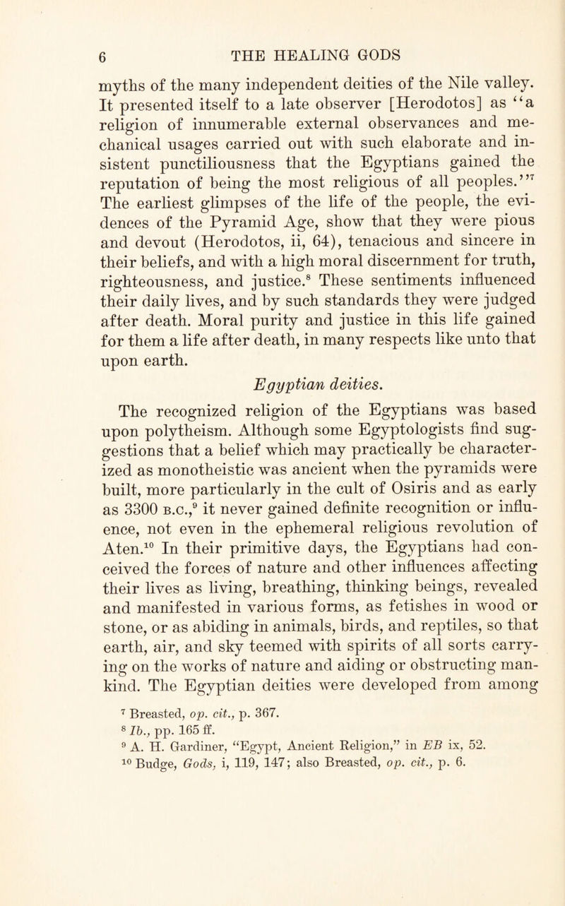 myths of the many independent deities of the Nile valley. It presented itself to a late observer [Herodotos] as a religion of innumerable external observances and me¬ chanical usages carried out with such elaborate and in¬ sistent punctiliousness that the Egyptians gained the reputation of being the most religious of all peoples.”7 The earliest glimpses of the life of the people, the evi¬ dences of the Pyramid Age, show that they were pious and devout (Herodotos, ii, 64), tenacious and sincere in their beliefs, and with a high moral discernment for truth, righteousness, and justice.8 These sentiments influenced their daily lives, and by such standards they were judged after death. Moral purity and justice in this life gained for them a life after death, in many respects like unto that upon earth. Egyptian deities. The recognized religion of the Egyptians was based upon polytheism. Although some Egyptologists find sug¬ gestions that a belief which may practically be character¬ ized as monotheistic was ancient when the pyramids were built, more particularly in the cult of Osiris and as early as 3300 b.c.,9 it never gained definite recognition or influ¬ ence, not even in the ephemeral religious revolution of Aten.10 In their primitive days, the Egyptians had con¬ ceived the forces of nature and other influences affecting their lives as living, breathing, thinking beings, revealed and manifested in various forms, as fetishes in wood or stone, or as abiding in animals, birds, and reptiles, so that earth, air, and sky teemed with spirits of all sorts carry¬ ing on the works of nature and aiding or obstructing man¬ kind. The Egyptian deities were developed from among 7 Breasted, op. cit., p. 367. 8 lb., pp. 165 ff. 9 A. H. Gardiner, “Egypt, Ancient Religion,” in EB ix, 52. 10 Budge, Gods, i, 119, 147; also Breasted, op. cit., p. 6.