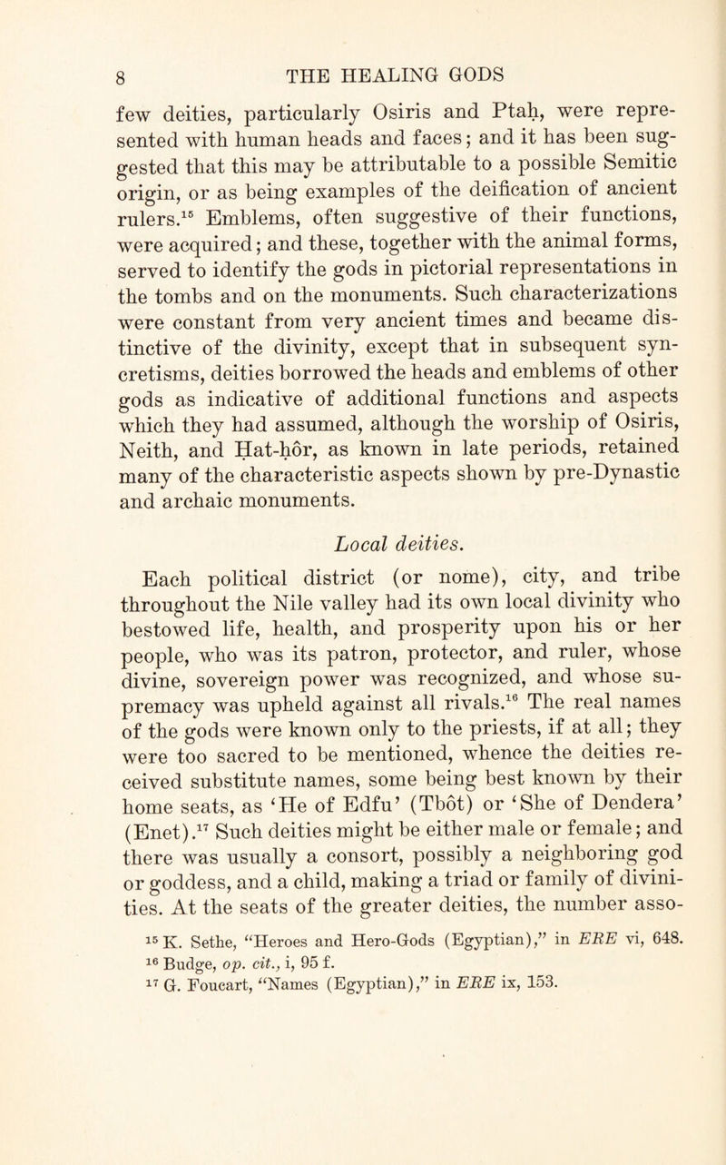 few deities, particularly Osiris and Ptah, were repre¬ sented with human heads and faces; and it has been sug¬ gested that this may be attributable to a possible Semitic origin, or as being examples of the deification of ancient rulers.15 Emblems, often suggestive of their functions, were acquired; and these, together with the animal forms, served to identify the gods in pictorial representations in the tombs and on the monuments. Such characterizations were constant from very ancient times and became dis¬ tinctive of the divinity, except that in subsequent syn¬ cretisms, deities borrowed the heads and emblems of other gods as indicative of additional functions and aspects which they had assumed, although the worship of Osiris, Neith, and Hat-hor, as known in late periods, retained many of the characteristic aspects shown by pre-Dynastic and archaic monuments. Local deities. Each political district (or nome), city, and tribe throughout the Nile valley had its own local divinity who bestowed life, health, and prosperity upon his or her people, who was its patron, protector, and ruler, whose divine, sovereign power was recognized, and whose su¬ premacy was upheld against all rivals.16 The real names of the gods were known only to the priests, if at all; they were too sacred to be mentioned, whence the deities re¬ ceived substitute names, some being best known by their home seats, as ‘Pie of Edfu’ (Tbot) or ‘She of Dendera’ (Enet) ,17 Such deities might be either male or female; and there was usually a consort, possibly a neighboring god or goddess, and a child, making a triad or family of divini¬ ties. At the seats of the greater deities, the number asso- 15 K. Sethe, “Heroes and Hero-Gods (Egyptian)/’ in ERE vi, 648. 16 Budge, op. cit., i, 95 £. 17 G. Foucart, “Names (Egyptian),” in ERE ix, 153.