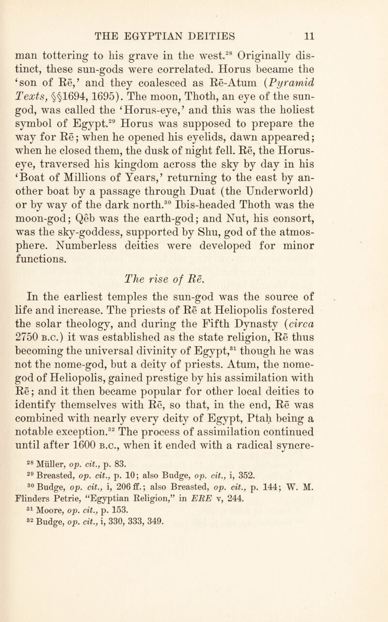 man tottering to his grave in the west.28 Originally dis¬ tinct, these sun-gods were correlated. Horus became the ‘son of Re,’ and they coalesced as Re-Atum (Pyramid Texts, §§1694,1695). The moon, Thoth, an eye of the sun- god, was called the ‘Horus-eye,’ and this was the holiest symbol of Egypt.29 Horns was supposed to prepare the way for Re; when he opened his eyelids, dawn appeared; when he closed them, the dusk of night fell. Re, the Horus- eye, traversed his kingdom across the sky by day in his ‘Boat of Millions of Years,’ returning to the east by an¬ other boat by a passage through Duat (the Underworld) or by way of the dark north.30 Ibis-headed Thoth was the moon-god; Qeb was the earth-god; and Nut, his consort, was the sky-goddess, supported by Shu, god of the atmos¬ phere. Numberless deities were developed for minor functions. The rise of Be. In the earliest temples the sun-god was the source of life and increase. The priests of Re at Heliopolis fostered the solar theology, and during the Fifth Dynasty (circa 2750 b.c. ) it was established as the state religion, Re thus becoming the universal divinity of Egypt,31 though he was not the nome-god, but a deity of priests. Atum, the nome- god of Heliopolis, gained prestige by his assimilation with Re; and it then became popular for other local deities to identify themselves with Re, so that, in the end, Re was combined with nearly every deity of Egypt, Ptah being a notable exception.32 The process of assimilation continued until after 1600 b.c., when it ended with a radical syncre- 28 Muller, op. cit., p. 83. 29 Breasted, op. cit., p. 10; also Budge, op. cit., i, 352. 30 Budge, op. cit., i, 206 If.; also Breasted, op. cit., p. 144; W. M. Flinders Petrie, “Egyptian Religion,” in ERE v, 244. 31 Moore, op. cit., p. 153. 32 Budge, op. cit., i, 330, 333, 349.