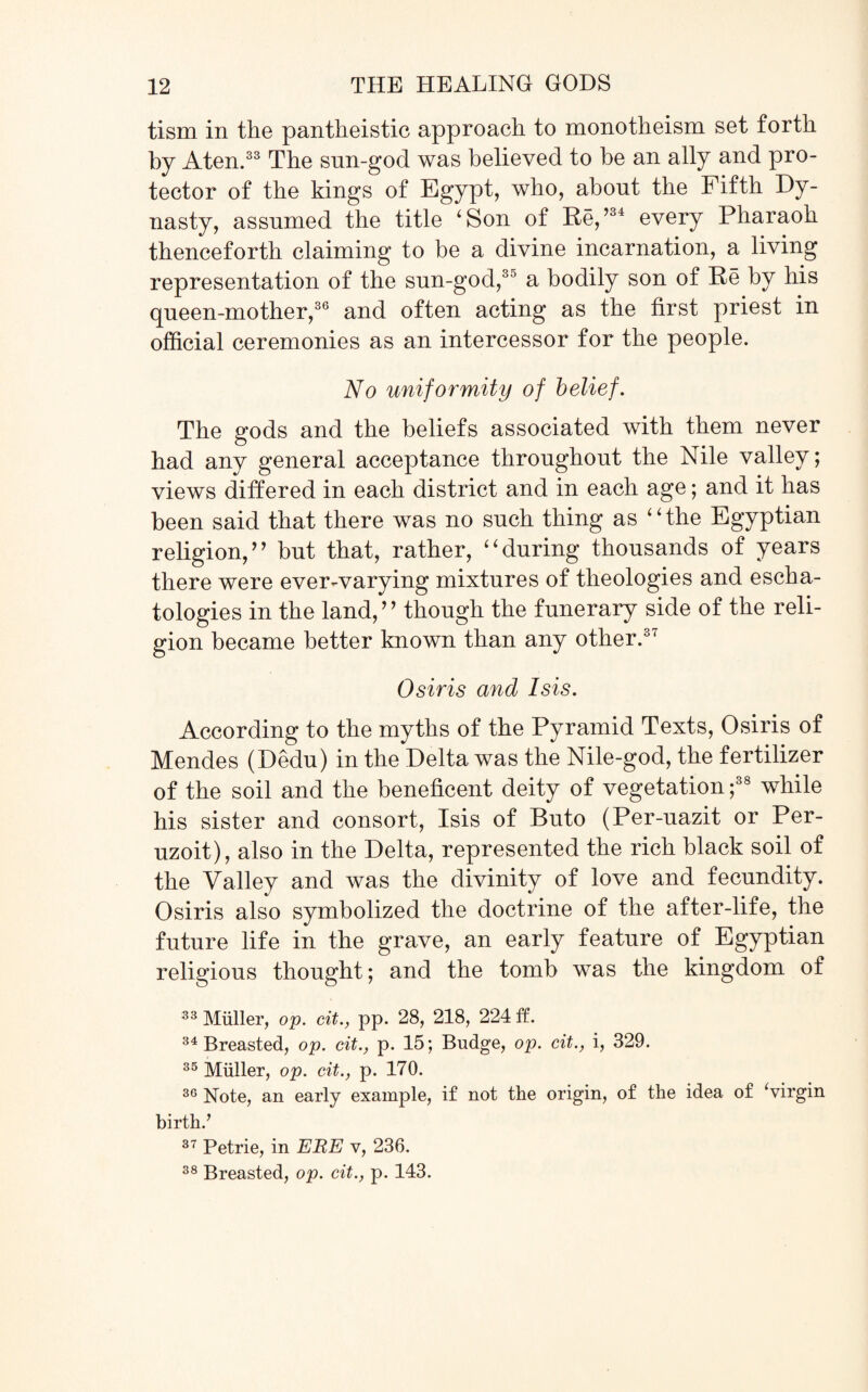 tism in the pantheistic approach to monotheism set forth by Aten.33 The snn-god was believed to be an ally and pro¬ tector of the kings of Egypt, who, about the Fifth Dy¬ nasty, assumed the title ‘Son of He,’34 every Pharaoh thenceforth claiming to be a divine incarnation, a living representation of the sun-god,30 a bodily son of He by his queen-mother,36 and often acting as the first priest in official ceremonies as an intercessor for the people. No uniformity of belief. The gods and the beliefs associated with them never had any general acceptance throughout the Nile valley; views differed in each district and in each age; and it has been said that there was no such thing as “the Egyptian religion,” but that, rather, “during thousands of years there were ever-varying mixtures of theologies and escha¬ tologies in the land,” though the funerary side of the reli¬ gion became better known than any other.37 Osiris and Isis. According to the myths of the Pyramid Texts, Osiris of Mendes (Dedu) in the Delta was the Nile-god, the fertilizer of the soil and the beneficent deity of vegetation ;38 while his sister and consort, Isis of Buto (Per-uazit or Per- uzoit), also in the Delta, represented the rich black soil of the Valley and was the divinity of love and fecundity. Osiris also symbolized the doctrine of the after-life, the future life in the grave, an early feature of Egyptian religious thought; and the tomb was the kingdom of 33 Miiller, op. cit., pp. 28, 218, 224 ff. 34 Breasted, op. cit., p. 15; Budge, op. cit., i, 329. 35 Muller, op. cit., p. 170. 36 Note, an early example, if not the origin, of the idea of ‘virgin birth.’ 37 Petrie, in EIRE v, 236. 38 Breasted, op. cit., p. 143.