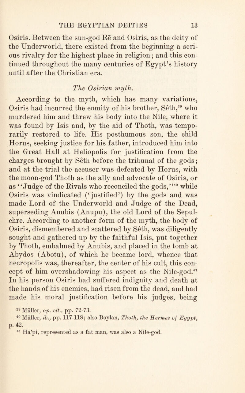 Osiris. Between the sun-god Be and Osiris, as the deity of the Underworld, there existed from the beginning a seri¬ ous rivalry for the highest place in religion; and this con¬ tinued throughout the many centuries of Egypt’s history until after the Christian era. The Osirian myth. According to the myth, which has many variations, Osiris had incurred the enmity of his brother, Seth,39 who murdered him and threw his body into the Nile, where it was found by Isis and, by the aid of Thoth, was tempo¬ rarily restored to life. His posthumous son, the child Horns, seeking justice for his father, introduced him into the Great Hall at Heliopolis for justification from the charges brought by Seth before the tribunal of the gods; and at the trial the accuser was defeated by Horns, with the moon-god Thoth as the ally and advocate of Osiris, or as 44 Judge of the Rivals who reconciled the gods,”40 while Osiris was vindicated (4justified’) by the gods and was made Lord of the Underworld and Judge of the Dead, superseding Anubis (Anupu), the old Lord of the Sepul¬ chre. According to another form of the myth, the body of Osiris, dismembered and scattered by Seth, was diligently sought and gathered up by the faithful Isis, put together by Thoth, embalmed by Anubis, and placed in the tomb at Abydos (Abotu), of which he became lord, whence that necropolis was, thereafter, the center of his cult, this con¬ cept of him overshadowing his aspect as the Nile-god.41 In his person Osiris had suffered indignity and death at the hands of his enemies, had risen from the dead, and had made his moral justification before his judges, being 39 Muller, op. cit., pp. 72-73. 40 Muller, ib., pp. 117-118; also Boylan, Thoth, the Hermes of Egypt, p. 42. 41 Ha’pi, represented as a fat man, was also a Nile-god.