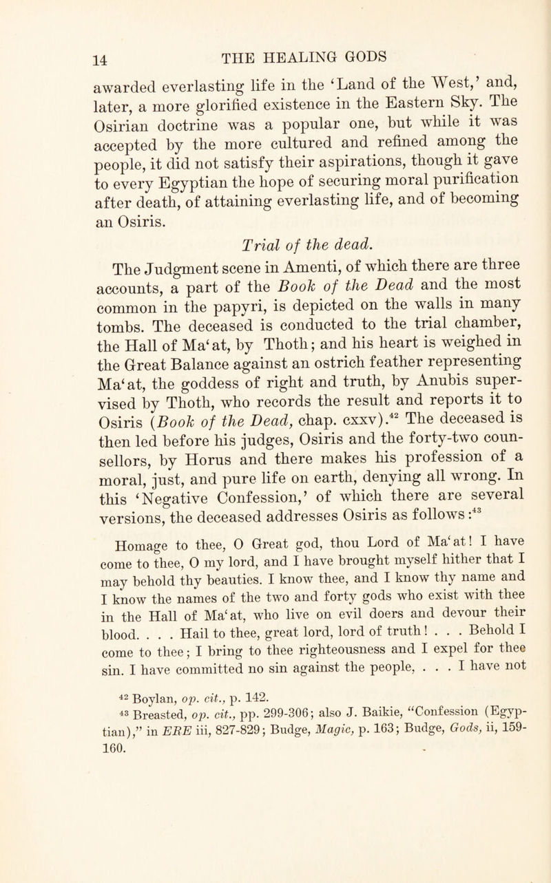 awarded everlasting life in tlie 4 Land of the West, and, later, a more glorified existence in the Eastern Sky. The Osirian doctrine was a popular one, but while it was accepted by the more cultured and refined among the people, it did not satisfy their aspirations, though it gave to every Egyptian the hope of securing moral purification after death, of attaining everlasting life, and of becoming an Osiris. Trial of the dead. The Judgment scene in Amenti, of which there are three accounts, a part of the Booh of the Bead and the most common in the papyri, is depicted on the walls in many tombs. The deceased is conducted to the trial chamber, the Hall of Ma‘ at, by Thoth; and his heart is weighed in the Great Balance against an ostrich feather representing Ma‘at, the goddess of right and truth, by Anubis super¬ vised by Thoth, who records the result and reports it to Osiris {Booh of the Dead, chap, cxxv).42 The deceased is then led before his judges, Osiris and the forty-two coun¬ sellors, by Horus and there makes his profession of a moral, just, and pure life on earth, denying all wrong. In this ‘Negative Confession,’ of which there are several versions, the deceased addresses Osiris as follows :43 Homage to thee, 0 Great god, thou Lord of Ma‘at! I have come to thee, 0 my lord, and I have brought myself hither that I may behold thy beauties. I know thee, and I know thy name and I know the names of the two and forty gods who exist with thee in the Hall of Ma‘at, who live on evil doers and devour their blood. . . . Hail to thee, great lord, lord of truth! . . . Behold I come to thee; I bring to thee righteousness and I expel for thee sin. I have committed no sin against the people, ... I have not 42 Boylan, op. cit., p. 142. 43 Breasted, op. cit., pp. 299-306; also J. Baikie, “Confession (Egyp¬ tian)/’ in EBE iii, 827-829; Budge, Magic, p. 163; Budge, Gods, ii, 159- 160.