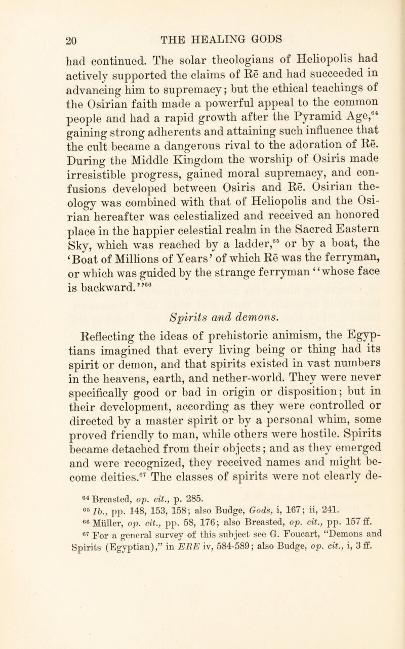 had continued. The solar theologians of Heliopolis had actively supported the claims of He and had succeeded in advancing him to supremacy; but the ethical teachings of the Osirian faith made a powerful appeal to the common people and had a rapid growth after the Pyramid Age,64 gaining strong adherents and attaining such influence that the cult became a dangerous rival to the adoration of Re. During the Middle Kingdom the worship of Osiris made irresistible progress, gained moral supremacy, and con¬ fusions developed between Osiris and Re. Osirian the¬ ology was combined with that of Heliopolis and the Osi¬ rian hereafter was celestialized and received an honored place in the happier celestial realm in the Sacred Eastern Sky, which was reached by a ladder,60 or by a boat, the 4Boat of Millions of Years' of which Re was the ferryman, or which was guided by the strange ferryman 4 ‘whose face is backward.9,66 Spirits and demons. Reflecting the ideas of prehistoric animism, the Egyp¬ tians imagined that every living being or thing had its spirit or demon, and that spirits existed in vast numbers in the heavens, earth, and nether-world. They were never specifically good or bad in origin or disposition; but in their development, according as they were controlled or directed by a master spirit or by a personal whim, some proved friendly to man, while others were hostile. Spirits became detached from their objects; and as they emerged and were recognized, they received names and might be¬ come deities.67 The classes of spirits were not clearly de- 64 Breasted, op. cit., p. 285. 65 lb., pp. 148, 153, 158; also Budge, Gods, i, 167; ii, 241. 66 Muller, op. cit., pp. 58, 176; also Breasted, op. cit., pp. 157 ff. 67 For a general survey of this subject see G. Foucart, “Demons and Spirits (Egyptian),” in ERE iv, 584-589; also Budge, op. cit., i, 3 ff.