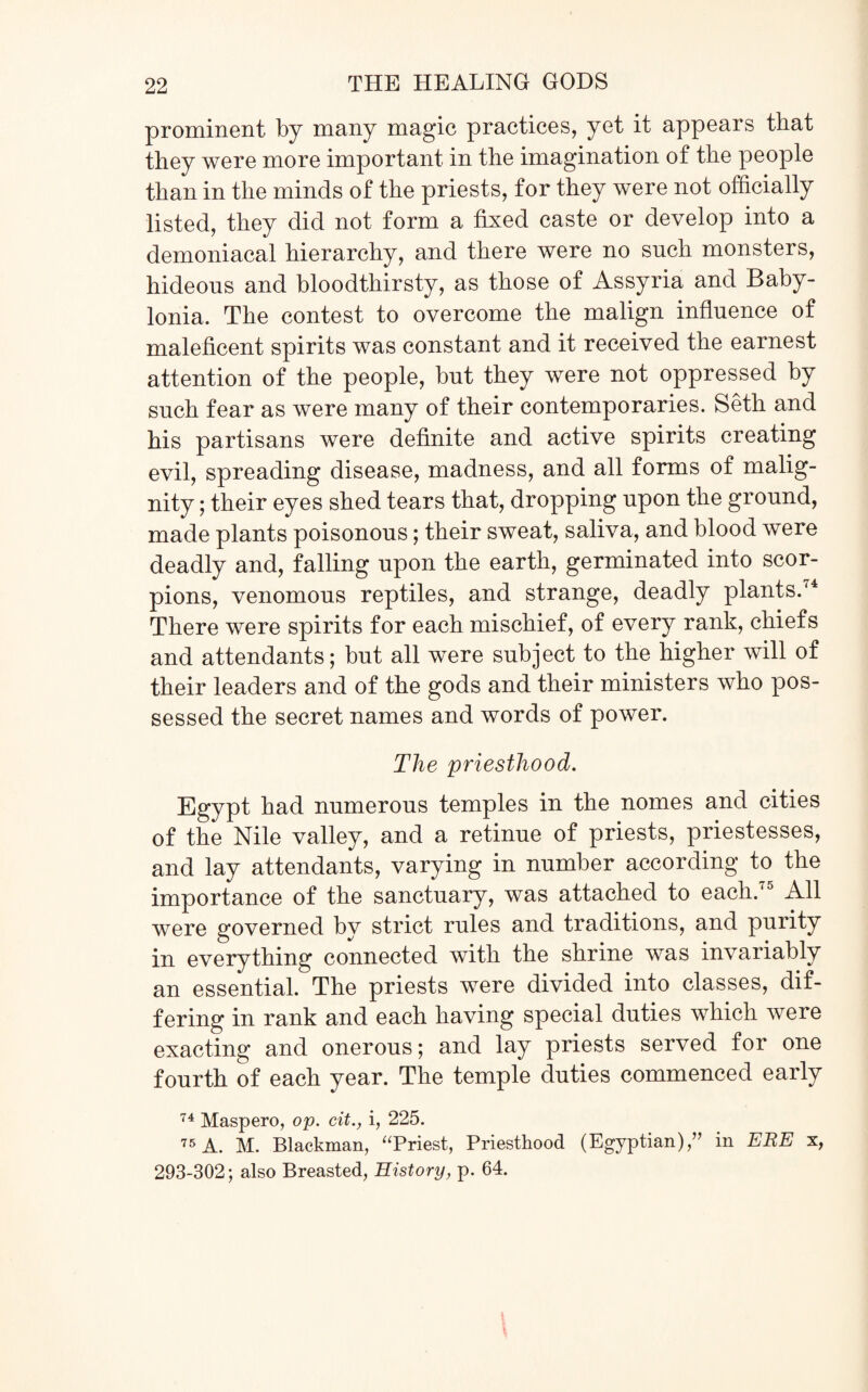 prominent by many magic practices, yet it appears that they were more important in the imagination of the people than in the minds of the priests, for they were not officially listed, they did not form a fixed caste or develop into a demoniacal hierarchy, and there were no such monsters, hideous and bloodthirsty, as those of Assyria and Baby¬ lonia. The contest to overcome the malign influence of maleficent spirits was constant and it received the earnest attention of the people, but they were not oppressed by such fear as were many of their contemporaries. Seth and his partisans were definite and active spirits creating evil, spreading disease, madness, and all forms of malig¬ nity ; their eyes shed tears that, dropping upon the ground, made plants poisonous; their sweat, saliva, and blood were deadly and, falling upon the earth, germinated into scor¬ pions, venomous reptiles, and strange, deadly plants.'4 There were spirits for each mischief, of every rank, chiefs and attendants; but all were subject to the higher will of their leaders and of the gods and their ministers who pos¬ sessed the secret names and words of power. The priesthood. Egypt had numerous temples in the nomes and cities of the Nile valley, and a retinue of priests, priestesses, and lay attendants, varying in number according to the importance of the sanctuary, was attached to each.75 All were governed by strict rules and traditions, and purity in everything connected with the shrine was invariably an essential. The priests were divided into classes, dif¬ fering in rank and each having special duties which were exacting and onerous; and lay priests served for one fourth of each year. The temple duties commenced early 74 Maspero, op. cit., i, 225. 75 A. M. Blackman, “Priest, Priesthood (Egyptian),” in ERE x, 293-302; also Breasted, History, p. 64.