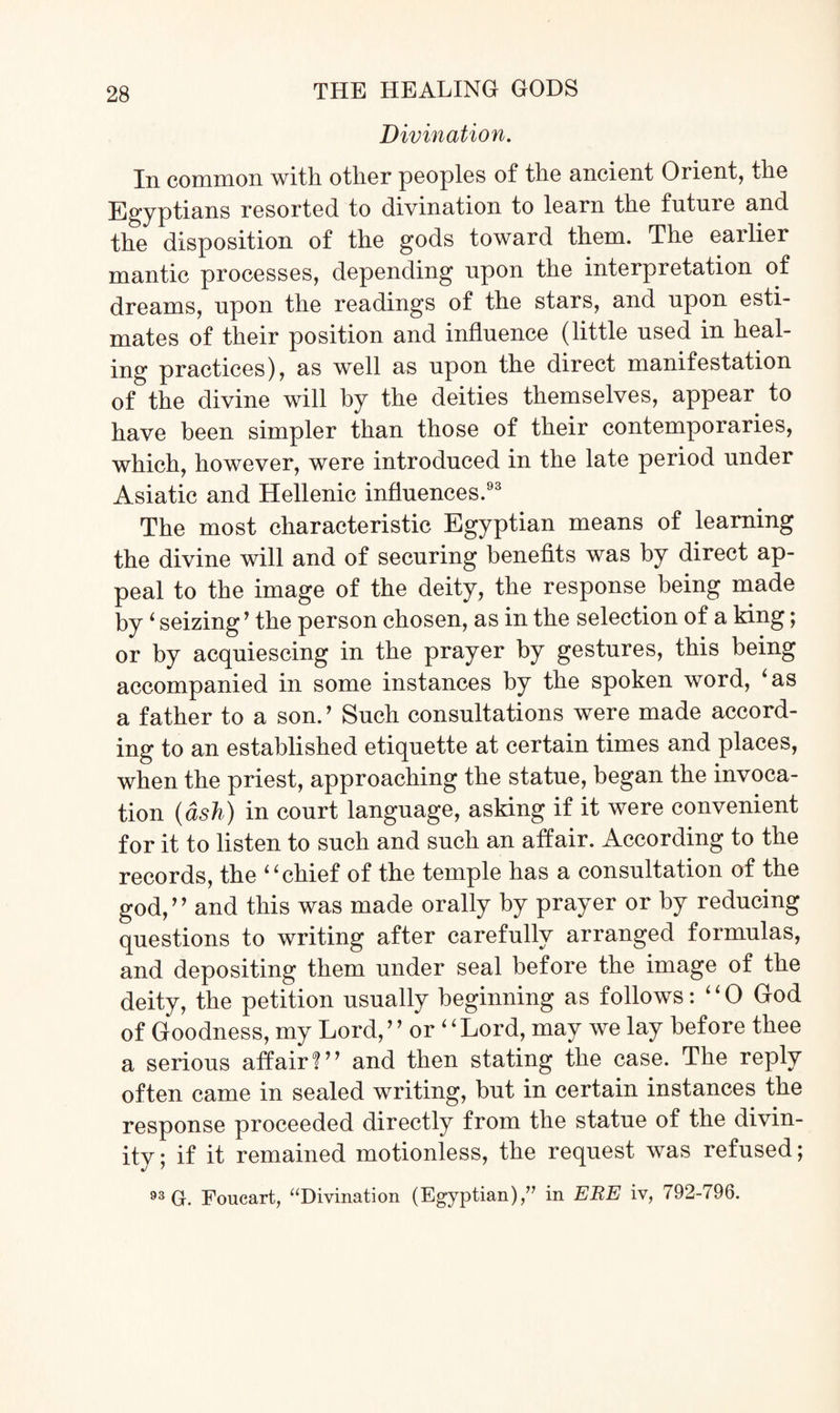 Divination. In common with other peoples of the ancient Orient, the Egyptians resorted to divination to learn the future and the disposition of the gods toward them. The earlier mantic processes, depending upon the interpretation of dreams, upon the readings of the stars, and upon esti¬ mates of their position and influence (little used in heal¬ ing practices), as well as upon the direct manifestation of the divine will by the deities themselves, appear to have been simpler than those of their contemporaries, which, however, were introduced in the late period under Asiatic and Hellenic influences.93 The most characteristic Egyptian means of learning the divine will and of securing benefits was by direct ap¬ peal to the image of the deity, the response being made by ‘ seizing’ the person chosen, as in the selection of a king; or by acquiescing in the prayer by gestures, this being accompanied in some instances by the spoken word, ‘as a father to a son.’ Such consultations were made accord¬ ing to an established etiquette at certain times and places, when the priest, approaching the statue, began the invoca¬ tion (ash) in court language, asking if it were convenient for it to listen to such and such an affair. According to the records, the “chief of the temple has a consultation of the god,” and this was made orally by prayer or by reducing questions to writing after carefully arranged formulas, and depositing them under seal before the image of the deity, the petition usually beginning as follows: “ 0 God of Goodness, my Lord,” or “Lord, may we lay before thee a serious affair?” and then stating the case. The reply often came in sealed writing, but in certain instances the response proceeded directly from the statue of the divin¬ ity ; if it remained motionless, the request was refused; 93 G. Foucart, “Divination (Egyptian),” in ERE iv, 792-796.
