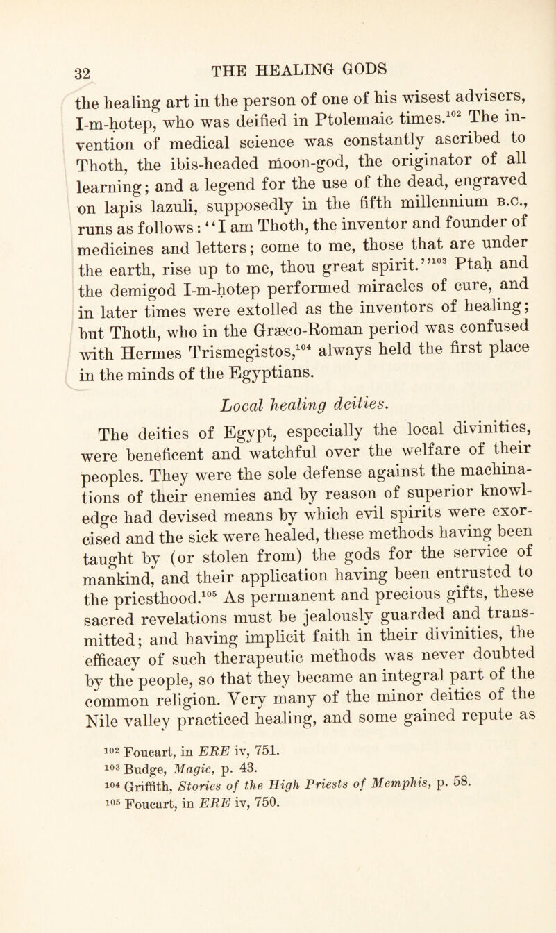 the healing art in the person of one of his wisest advisers, I-m-hotep, who was deified in Ptolemaic times. The in¬ vention of medical science was constantly ascribed to Thoth, the ibis-headed moon-god, the originator of all learning; and a legend for the use of the dead, engraved on lapis lazuli, supposedly in the fifth millennium b.c., runs as follows :‘Tam Thoth, the inventor and founder of medicines and letters; come to me, those that are under the earth, rise up to me, thou great spirit.’9 3 Ptah and the demigod I-m-hotep performed miracles of cure, and in later times were extolled as the inventors of healing; but Thoth, who in the Graeco-Roman period was confused with Hermes Trismegistos,104 always held the first place in the minds of the Egyptians. Local healing deities. The deities of Egypt, especially the local divinities, were beneficent and watchful over the welfare of their peoples. They were the sole defense against the machina¬ tions of their enemies and by reason of superior knowl¬ edge had devised means by which evil spirits were exor¬ cised and the sick were healed, these methods having been taught by (or stolen from) the gods for the service of mankind, and their application having been entrusted to the priesthood.105 As permanent and precious gifts, these sacred revelations must be jealously guarded and trans¬ mitted; and having implicit faith in their divinities, the efficacy of such therapeutic methods was never doubted by the people, so that they became an integral part of the common religion. Very many of the minor deities of the Nile valley practiced healing, and some gained repute as 102 Foucart, in ERE iv, 751. 103 Budge, Magic, p. 43. 104 Griffith, Stories of the High Priests of Memphis, p. 58. 105 Foucart, in ERE iv, 750.