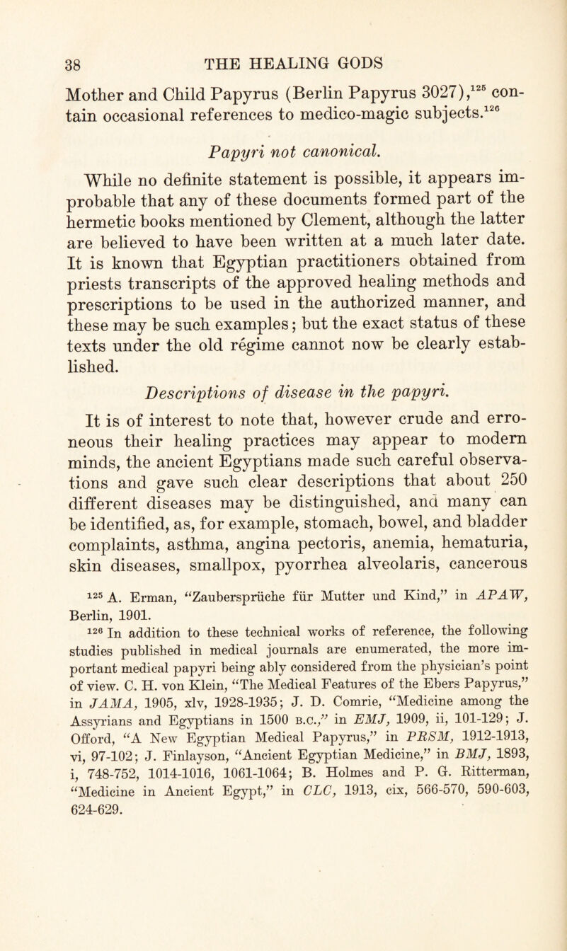 Mother and Child Papyrus (Berlin Papyrus 3027),126 con¬ tain occasional references to medico-magic subjects.126 Papyri not canonical. While no definite statement is possible, it appears im¬ probable that any of these documents formed part of the hermetic books mentioned by Clement, although the latter are believed to have been written at a much later date. It is known that Egyptian practitioners obtained from priests transcripts of the approved healing methods and prescriptions to be used in the authorized manner, and these may be such examples; but the exact status of these texts under the old regime cannot now be clearly estab¬ lished. Descriptions of disease in the papyri. It is of interest to note that, however crude and erro¬ neous their healing practices may appear to modern minds, the ancient Egyptians made such careful observa¬ tions and gave such clear descriptions that about 250 different diseases may be distinguished, and many can be identified, as, for example, stomach, bowel, and bladder complaints, asthma, angina pectoris, anemia, hematuria, skin diseases, smallpox, pyorrhea alveolaris, cancerous 125 A. Erman, “Zauberspriiche fur Mutter und Kind,” in APAW, Berlin, 1901. 126 In addition to these technical works of reference, the following studies published in medical journals are enumerated, the more im¬ portant medical papyri being ably considered from the physician’s point of view. C. H. von Klein, “The Medical Features of the Ebers Papyrus,” in JAMA, 1905, xlv, 1928-1935; J. D. Comrie, “Medicine among the Assyrians and Egyptians in 1500 B.C.,” in EMJ, 1909, ii, 101-129; J. Offord, “A New Egyptian Medical Papyrus,” in PRSM, 1912-1913, vi, 97-102; J. Finlayson, “Ancient Egyptian Medicine,” in BMJ, 1893, i, 748-752, 1014-1016, 1061-1064; B. Holmes and P. G. Ritterman, “Medicine in Ancient Egypt,” in CLC, 1913, cix, 566-570, 590-603, 624-629.