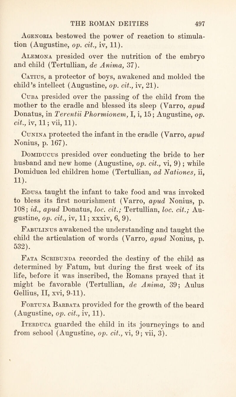 Agenoria bestowed the power of reaction to stimula¬ tion (Augustine, op. cit., iv, 11). Alemona presided over the nutrition of the embryo and child (Tertullian, de Anima, 37). Catius, a protector of boys, awakened and molded the child’s intellect (Augustine, op. cit., iv, 21). Cuba presided over the passing of the child from the mother to the cradle and blessed its sleep (Varro, apud Donatus, in Terentii Phormionem, I, i, 15; Augustine, op. cit., iv, 11; vii, 11). Cunixa protected the infant in the cradle (Varro, apud Nonius, p. 167). Domiducus presided over conducting the bride to her husband and new home (Augustine, op. cit., vi, 9); while Domiduca led children home (Tertullian, ad Nationes, ii, 11). Edusa taught the infant to take food and was invoked to bless its first nourishment (Varro, apud Nonius, p. 108; id., apud Donatus, loc. cit.; Tertullian, loc. cit.; Au¬ gustine, op. cit., iv, 11; xxxiv, 6, 9). Fabulinus awakened the understanding and taught the child the articulation of words (Varro, apud Nonius, p. 532). Fata Scribuxda recorded the destiny of the child as determined by Fatum, but during the first week of its life, before it was inscribed, the Romans prayed that it might be favorable (Tertullian, de Anima, 39; Aulus Gellius, II, xvi, 9-11). Fortuna Barbata provided for the growth of the beard (Augustine, op. cit., iv, 11). Iterduca guarded the child in its journeyings to and from school (Augustine, op. cit., vi, 9; vii, 3).