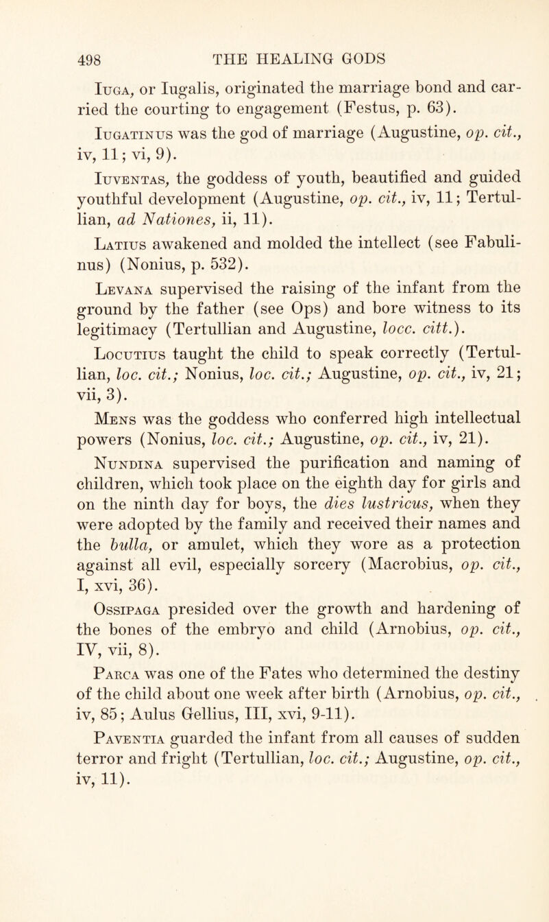 Iuga, or Iugalis, originated the marriage bond and car¬ ried the courting to engagement (Festus, p. 63). Iugatinus was the god of marriage (Augustine, op. cit., iv, 11; vi, 9). Iuventas, the goddess of youth, beautified and guided youthful development (Augustine, op. cit., iv, 11; Tertul- lian, ad Nationes, ii, 11). Latius awakened and molded the intellect (see Fabuli- nus) (Nonius, p. 532). Levana supervised the raising of the infant from the ground by the father (see Ops) and bore witness to its legitimacy (Tertullian and Augustine, locc. citt.). Locutius taught the child to speak correctly (Tertul¬ lian, loc. cit.; Nonius, loc. cit.; Augustine, op. cit., iv, 21; vii, 3). Mens was the goddess who conferred high intellectual powers (Nonius, loc. cit.; Augustine, op. cit., iv, 21). Nundina supervised the purification and naming of children, which took place on the eighth day for girls and on the ninth day for boys, the dies lustricus, when they were adopted by the family and received their names and the bidla, or amulet, which they wore as a protection against all evil, especially sorcery (Maerobius, op. cit., I, xvi, 36). Ossipaga presided over the growth and hardening of the bones of the embryo and child (Arnobius, op. cit., TV, vii, 8). Parca was one of the Fates who determined the destiny of the child about one week after birth (Arnobius, op. cit., iv, 85; Aulus Gellius, III, xvi, 9-11). Paventia guarded the infant from all causes of sudden terror and fright (Tertullian, loc. cit.; Augustine, op. cit., iv, 11).