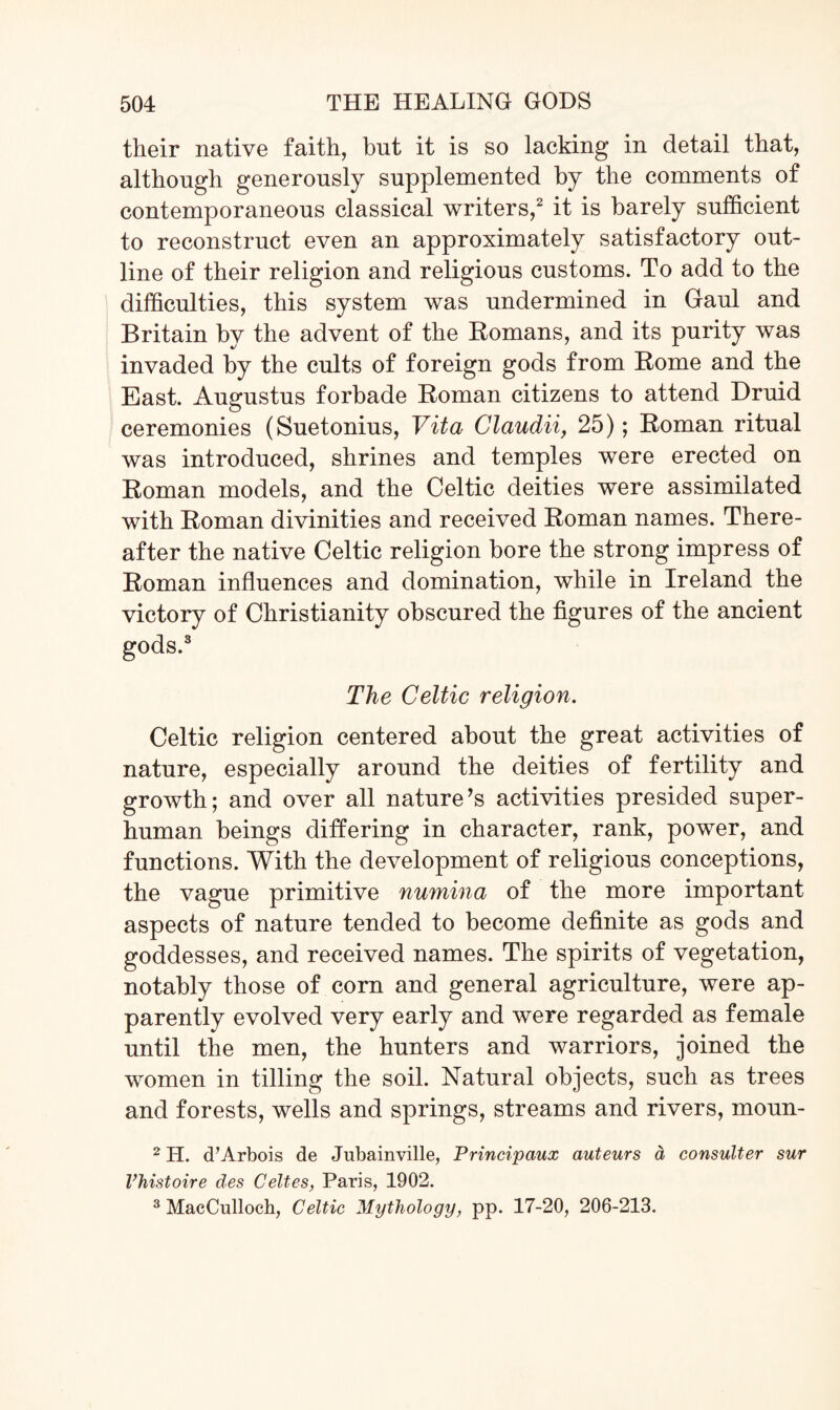 their native faith, but it is so lacking in detail that, although generously supplemented by the comments of contemporaneous classical writers,2 it is barely sufficient to reconstruct even an approximately satisfactory out¬ line of their religion and religious customs. To add to the difficulties, this system was undermined in Gaul and Britain by the advent of the Homans, and its purity was invaded by the cults of foreign gods from Home and the East. Augustus forbade Homan citizens to attend Druid ceremonies (Suetonius, Vita Claudii, 25); Homan ritual was introduced, shrines and temples were erected on Roman models, and the Celtic deities were assimilated with Roman divinities and received Homan names. There¬ after the native Celtic religion bore the strong impress of Roman influences and domination, while in Ireland the victory of Christianity obscured the figures of the ancient gods.3 The Celtic religion. Celtic religion centered about the great activities of nature, especially around the deities of fertility and growth; and over all nature’s activities presided super¬ human beings differing in character, rank, power, and functions. With the development of religious conceptions, the vague primitive numina of the more important aspects of nature tended to become definite as gods and goddesses, and received names. The spirits of vegetation, notably those of com and general agriculture, were ap¬ parently evolved very early and were regarded as female until the men, the hunters and warriors, joined the women in tilling the soil. Natural objects, such as trees and forests, wells and springs, streams and rivers, moun- 2 H. cTArbois de Jubainville, Principaux auteurs a consulter sur Vhistoire des Celtes, Paris, 1902. 3 MacCulloch, Celtic Mythology, pp. 17-20, 206-213.