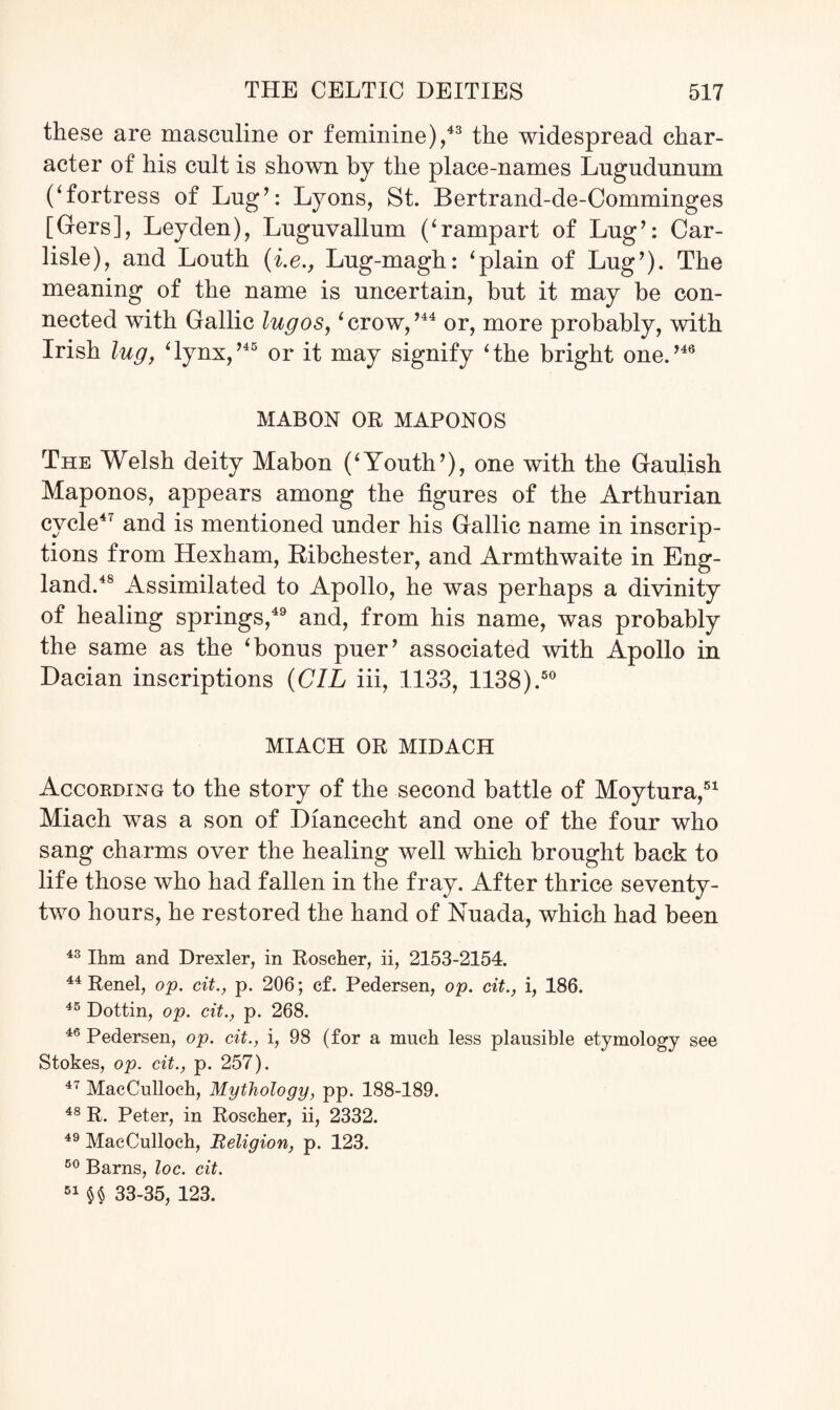 these are masculine or feminine),43 the widespread char¬ acter of his cult is shown by the place-names Lugudunum Cfortress of Lug’: Lyons, St. Bertrand-de-Comminges [Gers], Leyden), Luguvallum (‘rampart of Lug’: Car¬ lisle), and Louth (i.e., Lug-magh: ‘plain of Lug’). The meaning of the name is uncertain, but it may be con¬ nected with Gallic lug os, ‘crow,’44 or, more probably, with Irish lug, ‘lynx,’45 or it may signify ‘the bright one.’46 MABON OR MAPONOS The Welsh deity Mabon (‘Youth’), one with the Gaulish Maponos, appears among the figures of the Arthurian cycle47 and is mentioned under his Gallic name in inscrip¬ tions from Hexham, Ribchester, and Armthwaite in Eng¬ land.48 Assimilated to Apollo, he was perhaps a divinity of healing springs,49 and, from his name, was probably the same as the ‘bonus puer’ associated with Apollo in Dacian inscriptions (CIL iii, 1133, 1138).50 MIACH OR MIDACH According to the story of the second battle of Moytura,51 Miach was a son of Diancecht and one of the four who sang charms over the healing well which brought back to life those who had fallen in the fray. After thrice seventy- two hours, he restored the hand of Nuada, which had been 43 Him and Drexler, in Roscher, ii, 2153-2154. 44 Renel, op. cit., p. 206; cf. Pedersen, op. cit., i, 186. 45 Dottin, op. cit., p. 268. 46 Pedersen, op. cit., i, 98 (for a much less plausible etymology see Stokes, op. cit., p. 257). 47 MacCulloch, Mythology, pp. 188-189. 48 R. Peter, in Roscher, ii, 2332. 49 MacCulloch, Religion, p. 123. 50 Barns, loc. cit. 51 §§ 33-35, 123.