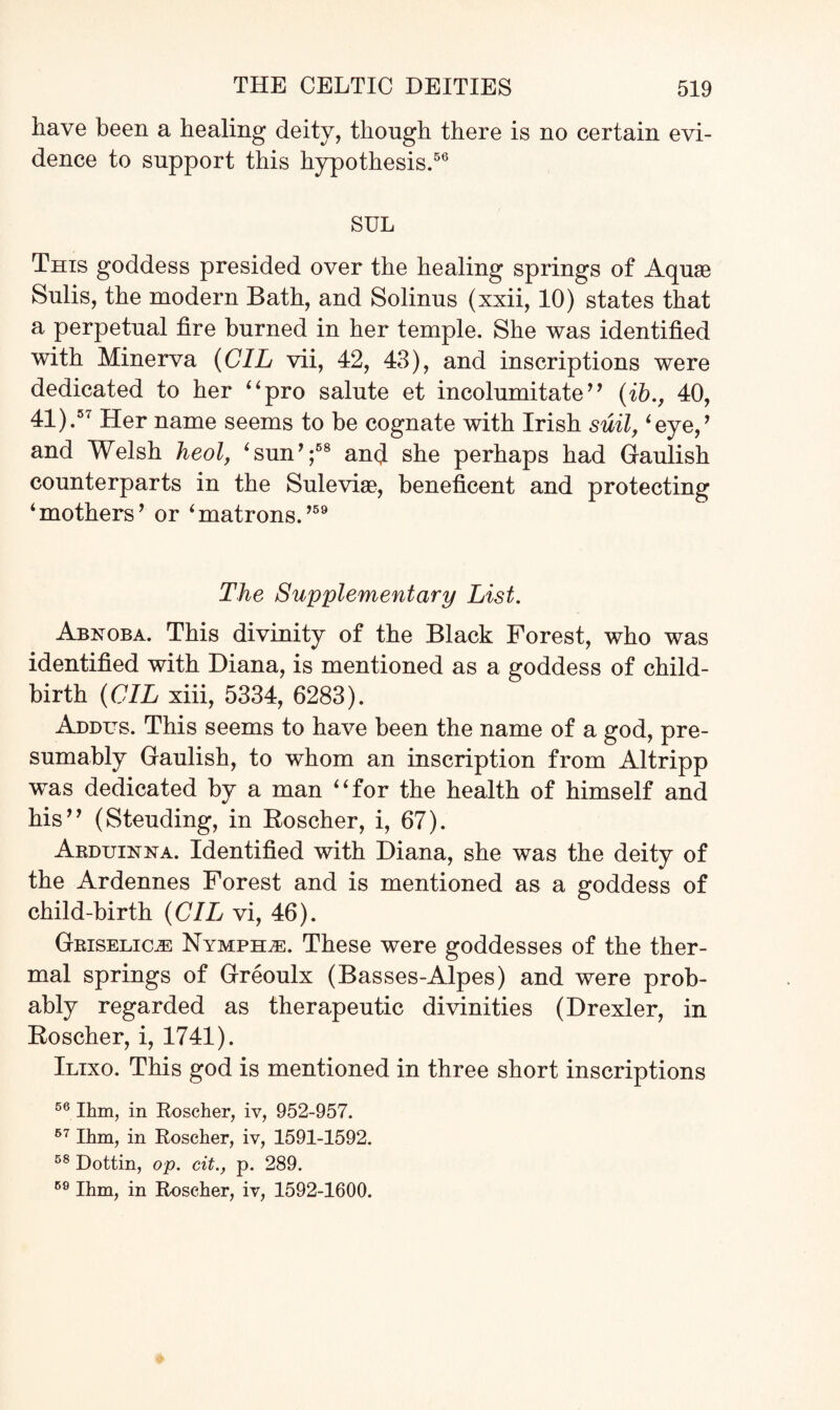 have been a healing deity, though there is no certain evi¬ dence to support this hypothesis.56 SUL This goddess presided over the healing springs of Aquae Sulis, the modern Bath, and Solinus (xxii, 10) states that a perpetual fire burned in her temple. She was identified with Minerva (CIL vii, 42, 43), and inscriptions were dedicated to her “pro salute et incolumitate’’ (ib., 40, 41).57 Her name seems to be cognate with Irish suit, ‘eye,’ and Welsh heol, ‘sun’;68 and she perhaps had Gaulish counterparts in the Suleviae, beneficent and protecting 4 mothers ’ or 4 matrons.,59 The Supplementary List. Abnoba. This divinity of the Black Forest, who was identified with Diana, is mentioned as a goddess of child¬ birth (CIL xiii, 5334, 6283). Addus. This seems to have been the name of a god, pre¬ sumably Gaulish, to whom an inscription from Altripp was dedicated by a man 4 4 for the health of himself and his” (Steuding, in Roscher, i, 67). Arduinna. Identified with Diana, she was the deity of the Ardennes Forest and is mentioned as a goddess of child-birth (CIL vi, 46). Grxselic^ Nympho. These were goddesses of the ther¬ mal springs of Greoulx (Basses-Alpes) and were prob¬ ably regarded as therapeutic divinities (Drexler, in Roscher, i, 1741). Ilixo. This god is mentioned in three short inscriptions 56 Ihm, in Roscher, iv, 952-957. 67 Ihm, in Roscher, iv, 1591-1592. 58 Dottin, op. cit., p. 289. 59 Ihm, in Roscher, iv, 1592-1600.