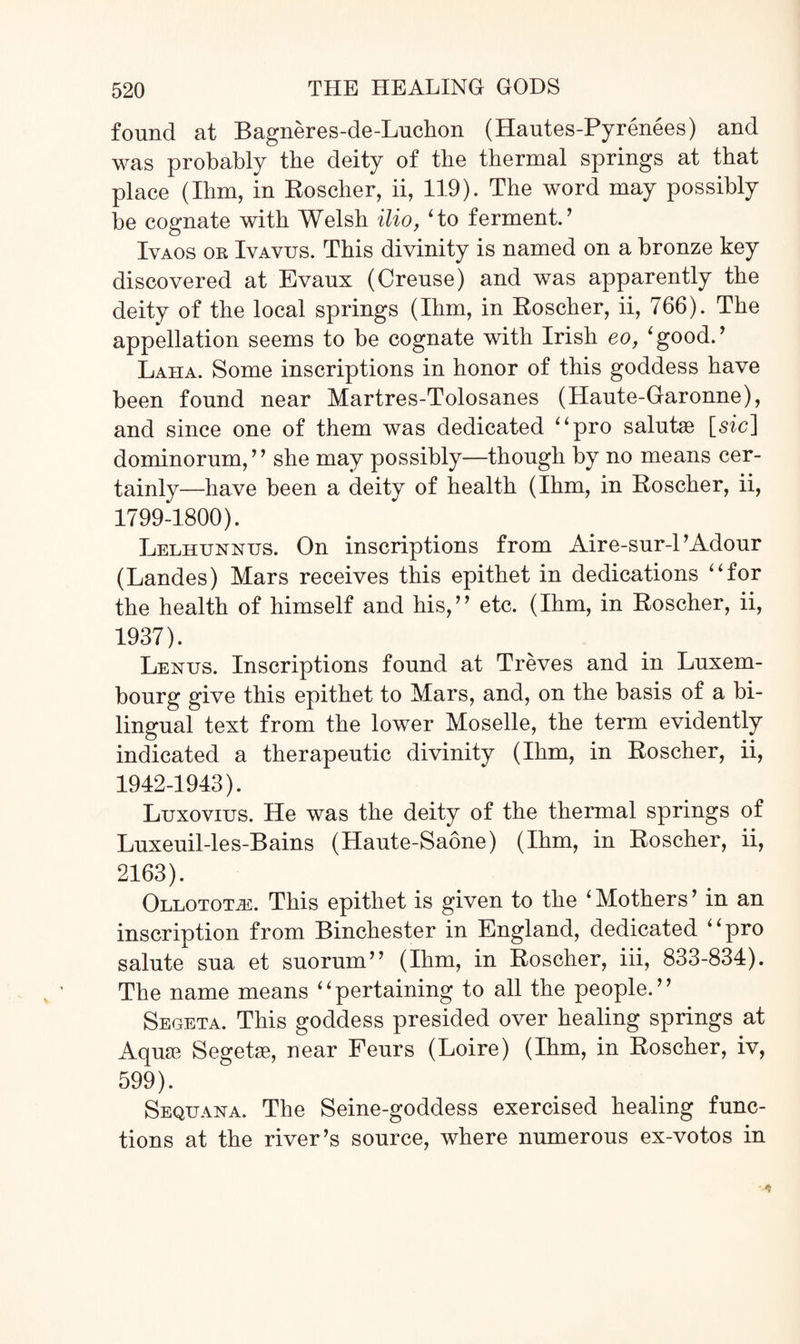 found at Bagneres-de-Luchon (Hautes-Pyrenees) and was probably the deity of the thermal springs at that place (Him, in Roscher, ii, 119). The word may possibly be cognate with Welsh ilio, Ho ferment. ’ Ivaos or Iyayus. This divinity is named on a bronze key discovered at Evaux (Creuse) and was apparently the deity of the local springs (Ihm, in Roscher, ii, 766). The appellation seems to be cognate with Irish eo, ‘good.’ Laiia. Some inscriptions in honor of this goddess have been found near Martres-Tolosanes (Haute-Garonne), and since one of them was dedicated “pro salutae [sic] dominorum, ” she may possibly—though by no means cer¬ tainly—have been a deity of health (Ihm, in Roscher, ii, 1799-1800). Lelhunntjs. On inscriptions from Aire-sur-1’Adour (Landes) Mars receives this epithet in dedications “for the health of himself and his,” etc. (Ihm, in Roscher, ii, 1937). Lexus. Inscriptions found at Treves and in Luxem¬ bourg give this epithet to Mars, and, on the basis of a bi¬ lingual text from the lower Moselle, the term evidently indicated a therapeutic divinity (Ihm, in Roscher, ii, 1942-1943). Luxovius. He was the deity of the thermal springs of Luxeuil-les-Bains (Haute-Saone) (Ihm, in Roscher, ii, 2163). OLLOTOTiE, This epithet is given to the ‘ Mothers ’ in an inscription from Binchester in England, dedicated “pro salute sua et suorum” (Ihm, in Roscher, iii, 833-834). The name means “pertaining to all the people.” Segeta. This goddess presided over healing springs at Aquae Segetae, near Feurs (Loire) (Ihm, in Roscher, iv, 599). Sequana. The Seine-goddess exercised healing func¬ tions at the river’s source, where numerous ex-votos in