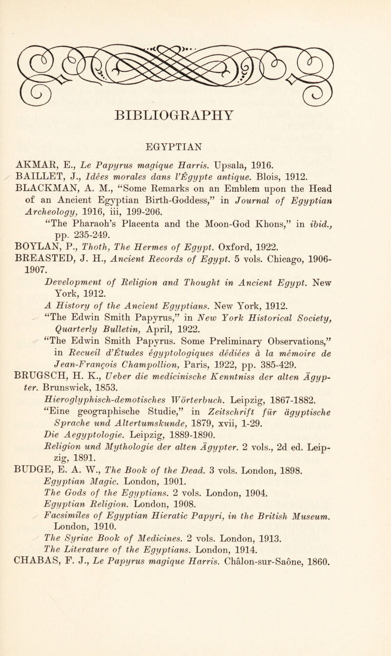 BIBLIOGRAPHY EGYPTIAN AKMAR, E., Le Papyrus magique Harris. Upsala, 1916. BAILLET, J., Idees morales dans VEgypte antique. Blois, 1912. BLACKMAN, A. M., “Some Remarks on an Emblem upon the Head of an Ancient Egyptian Birth-Goddess,” in Journal of Egyptian Archeology, 1916, iii, 199-206. “The Pharaoh’s Placenta and the Moon-God Khons,” in ibid., pp. 235-249. BOYLAN, P., Thoth, The Hermes of Egypt. Oxford, 1922. BREASTED, J. H., Ancient Records of Egypt. 5 vols. Chicago, 1906- 1907. Development of Religion and Thought in Ancient Egypt. New York, 1912. A History of the Ancient Egyptians. New York, 1912. “The Edwin Smith Papyrus,” in New York Historical Society, Quarterly Bulletin, April, 1922. “The Edwin Smith Papyrus. Some Preliminary Observations,” in Recueil d’Etudes egyptologiques dediees a la memoire de J ean-Frangois Champollion, Paris, 1922, pp. 385-429. BRUGSCH, H. K., Ueber die medicinische Kenntniss der alten Agyp- ter. Brunswick, 1853. Hieroglyphisch-demotisches Worterbucih. Leipzig, 1867-1882. “Eine geographische Studie,” in Zeitschrift fur dgyptische Sprache und Altertumskunde, 1879, xvii, 1-29. Die Aegyptologie. Leipzig, 1889-1890. Religion und Mythologie der alten Agypter. 2 vols., 2d ed. Leip¬ zig, 1891. BUDGE, E. A. W., The Book of the Dead. 3 vols. London, 1898. Egyptian Magic. London, 1901. The Gods of the Egyptians. 2 vols. London, 1904. Egyptian Religion. London, 1908. Facsimiles of Egyptian Hieratic Papyri, in the British Museum. London, 1910. The Syriac Book of Medicines. 2 vols. London, 1913. The Literature of the Egyptians. London, 1914. CHABAS, F. J., Le Papyrus magique Harris. Chalon-sur-Saone, 1860.