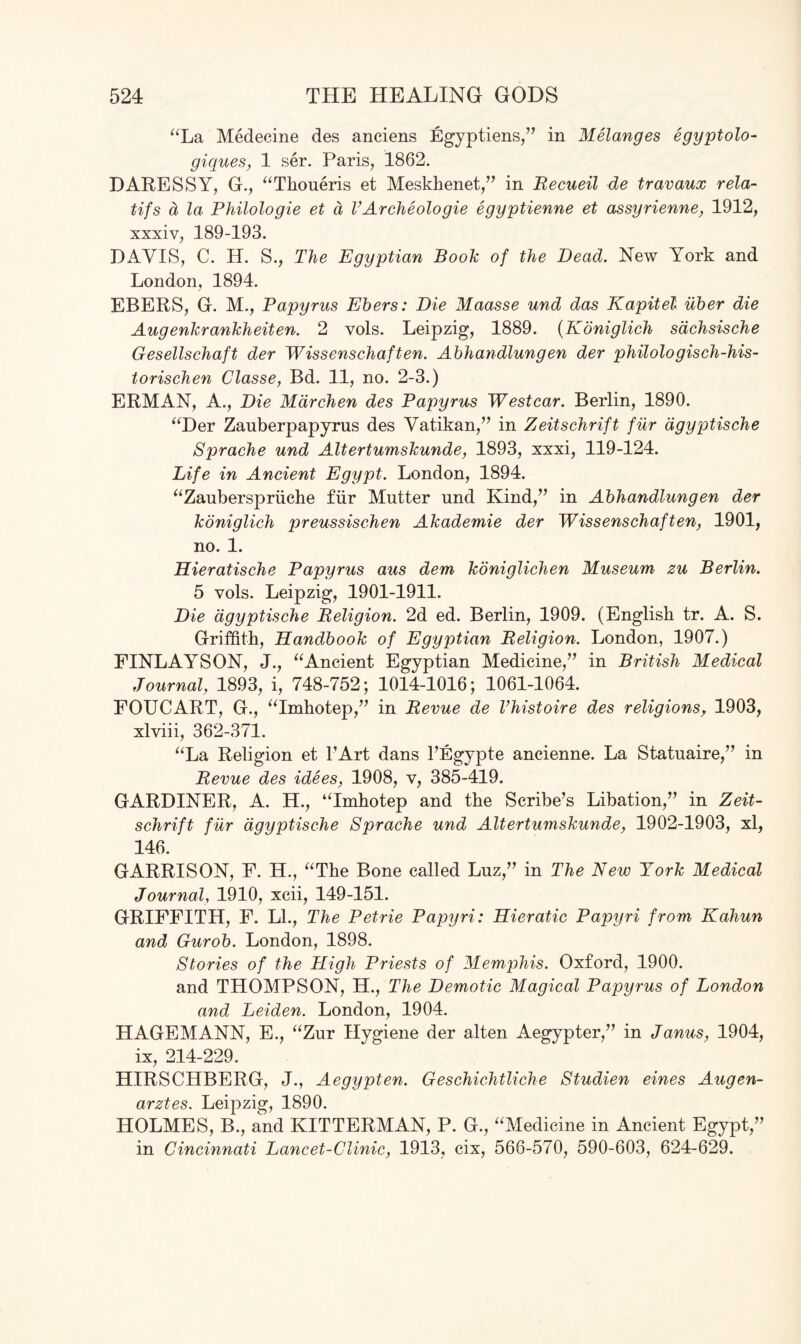 “La Medecine des anciens Egyptiens,” in Melanges egyptolo- giques, 1 ser. Paris, 1862. DARESSY, G., “Thoueris et Meskhenet,” in Recueil de travaux rela- tifs a la Philologie et a VArcheologie egyptienne et assyrienne, 1912, xxxiv, 189-193. DAVIS, C. H. S., The Egyptian Book of the Dead. New York and London, 1894. EBERS, G. M., Papyrus Ebers: Die Maasse und das Kapitel ilber die Augenkrankheiten. 2 vols. Leipzig, 1889. (Koniglich sachsische Gesellschaft der Wissenschaften. Abhandlungen der philologisch-his- torischen Classe, Bd. 11, no. 2-3.) ERMAN, A., Die Mdrchen des Papyrus West car. Berlin, 1890. “Der Zauberpapyrus des Vatikan,” in Zeitschrift fur dgyptische Sprache und Altertumskunde, 1893, xxxi, 119-124. Life in Ancient Egypt. London, 1894. “Zauberspriiche fur Mutter und Kind/’ in Abhandlungen der koniglich preussischen Akademie der Wissenschaften, 1901, no. 1. Hieratische Papyrus aus dem koniglichen Museum zu Berlin. 5 vols. Leipzig, 1901-1911. Die dgyptische Religion. 2d ed. Berlin, 1909. (English tr. A. S. Griffith, Handbook of Egyptian Religion. London, 1907.) FINLAYSON, J., “Ancient Egyptian Medicine,” in British Medical Journal, 1893, i, 748-752; 1014-1016; 1061-1064. FOUCART, G., “Imhotep,” in Revue de Vhistoire des religions, 1903, xlviii, 362-371. “La Religion et l’Art dans l’Egypte ancienne. La Statuaire,” in Revue des idees, 1908, v, 385-419. GARDINER, A. H., “Imhotep and the Scribe’s Libation,” in Zeit¬ schrift fur dgyptische Sprache und Altertumskunde, 1902-1903, xl, 146. GARRISON, F. H., “The Bone called Luz,” in The New York Medical Journal, 1910, xcii, 149-151. GRIFFITH, F. LI., The Petrie Papyri: Hieratic Papyri from Kahun and Gurob. London, 1898. Stories of the High Priests of Memphis. Oxford, 1900. and THOMPSON, H., The Demotic Magical Papyrus of London and Leiden. London, 1904. HAGEMANN, E., “Zur Hygiene der alten Aegypter,” in Janus, 1904, ix, 214-229. HIRSCHBERG, J., Aegypten. Geschichtliche Studien eines Augen- arztes. Leipzig, 1890. HOLMES, B., and KITTERMAN, P. G., “Medicine in Ancient Egypt,” in Cincinnati Lancet-Clinic, 1913, cix, 566-570, 590-603, 624-629.