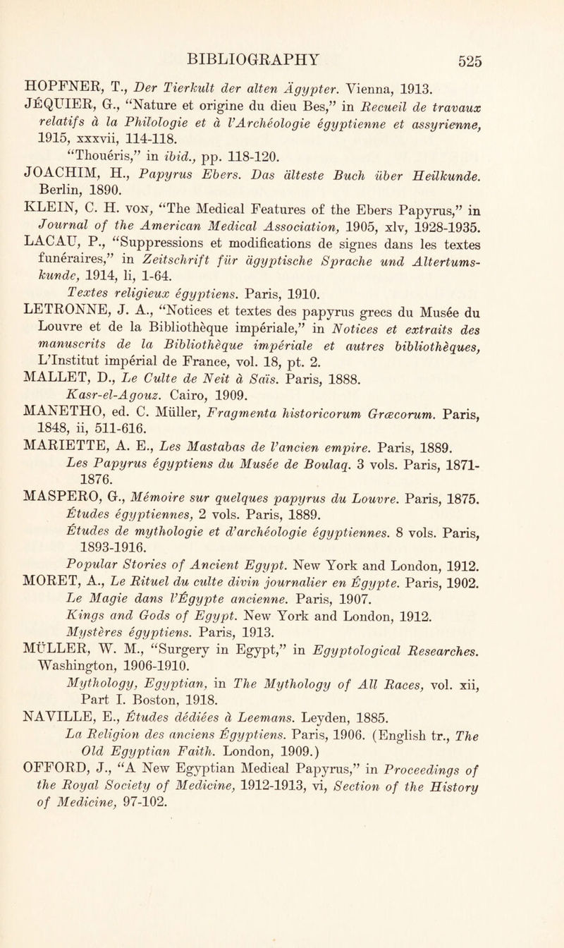 HOPFNER, T., Der Tierkult der alien Agypter. Vienna, 1913. JeQUIER, G., “Nature et origine du dieu Bes,” in Recueil de travaux relatifs a la Philologie et d VArcheologie egyptienne et assyrienne, 1915, xxxvii, 114-118. “Thoueris,” in ibid., pp. 118-120. JOACHIM, H., Papyrus Ebers. Das dlteste Buck iiber Heilkunde. Berlin, 1890. IvLEIN, C. H. von, “The Medical Features of the Ebers Papyrus/’ in Journal of the American Medical Association, 1905, xlv, 1928-1935. LACAU, P., “Suppressions et modifications de signes dans les textes funeraires,” in Zeitschrift fur agyptische Sprache und Altertums- kunde, 1914, li, 1-64. Textes religieux egyptiens. Paris, 1910. LETRONNE, J. A., “Notices et textes des papyrus grecs du Mus6e du Louvre et de la Bibliotheque imperiale,” in Notices et extraits des manuscrits de la Bibliotheque imperiale et autres bibliotheques, L’Institut imperial de France, vol. 18, pt. 2. MALLET, D., Le Culte de Neit d Sais. Paris, 1888. Kasr-el-Agouz. Cairo, 1909. MANETHO, ed. C. Muller, Fragmenta historicorum Grcecorum. Paris, 1848, ii, 511-616. MARIETTE, A. E., Les Mastabas de Vancien empire. Paris, 1889. Les Papyrus egyptiens du Musee de Boulaq. 3 vols. Paris, 1871- 1876. MASPERO, G., Memoire sur quelques papyrus du Louvre. Paris, 1875. Etudes egyptiennes, 2 vols. Paris, 1889. Etudes de mythologie et d’ arche ologie egyptiennes. 8 vols. Paris, 1893-1916. Popular Stories of Ancient Egypt. New York and London, 1912. MORET, A., Le Bituel du culte divin journalier en Egypte. Paris, 1902. Le Magie dans Vfigypte ancienne. Paris, 1907. Kings and Gods of Egypt. New York and London, 1912. Mystdres egyptiens. Paris, 1913. MULLER, W. M., “Surgery in Egypt,” in Egyptological Researches. Washington, 1906-1910. Mythology, Egyptian, in The Mythology of All Races, vol. xii, Part I. Boston, 1918. NAVILLE, E., Etudes dediees d Leemans. Leyden, 1885. La Religion des anciens Egyptiens. Paris, 1906. (English tr., The Old Egyptian Faith. London, 1909.) OFFORD, J., “A New Egyptian Medical Papyrus,” in Proceedings of the Royal Society of Medicine, 1912-1913, vi, Section of the History of Medicine, 97-102.