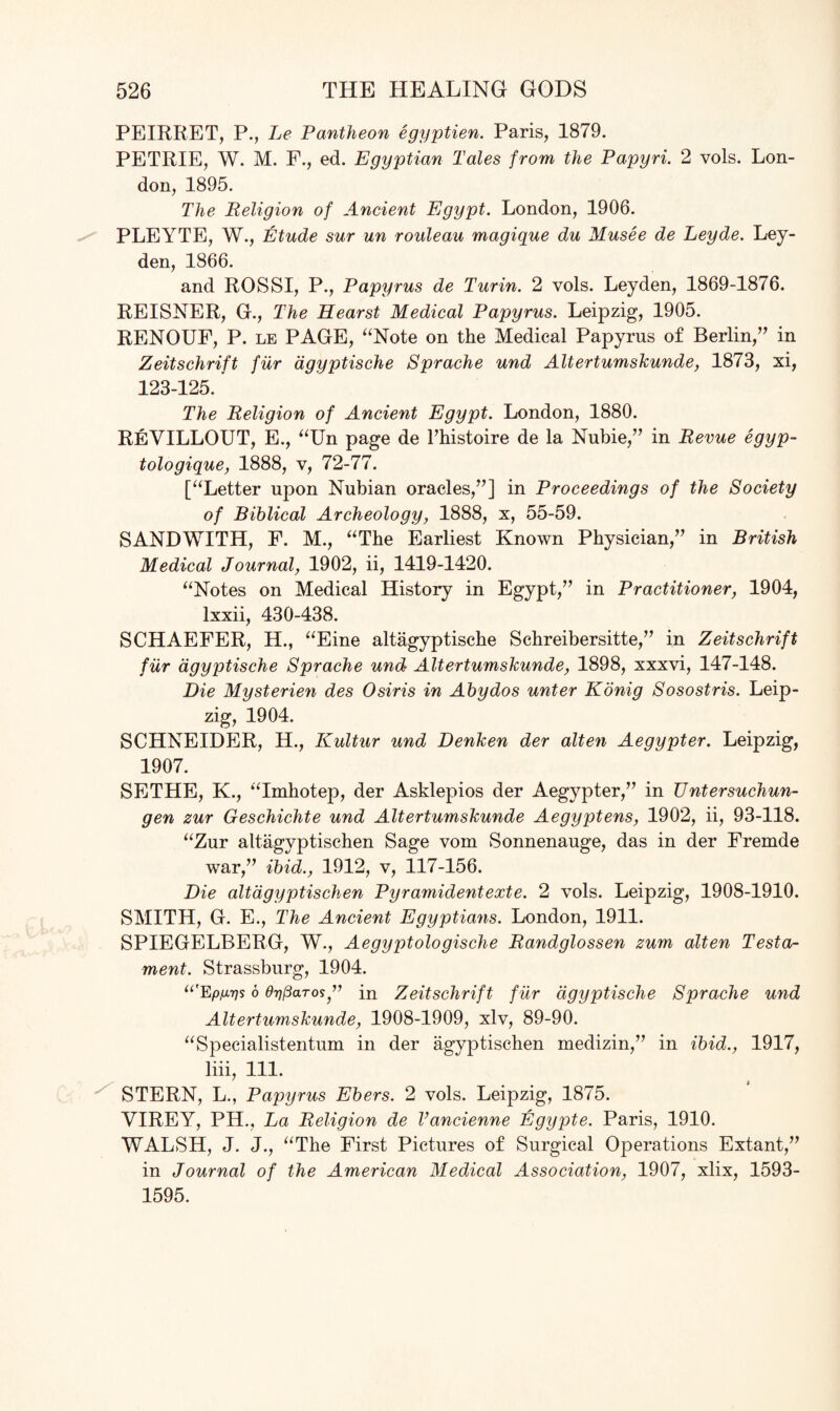 PEIRRET, P., Le Pantheon egyptien. Paris, 1879. PETRIE, W. M. F., ed. Egyptian Tales from the Papyri. 2 vols. Lon¬ don, 1895. The Religion of Ancient Egypt. London, 1906. PLEYTE, W., Etude sur un rouleau magique du Musee de Leyde. Ley¬ den, 1866. and ROSSI, P., Papyrus de Turin. 2 vols. Leyden, 1869-1876. REISNER, G., The Hearst Medical Papyrus. Leipzig, 1905. RENOUF, P. le PAGE, “Note on the Medical Papyrus of Berlin,” in Zeitschrift fur dgyptische Sprache und Altertumskunde, 1873, xi, 123-125. The Religion of Ancient Egypt. London, 1880. ReVILLOUT, E., “Un page de l’histoire de la Nubie,” in Revue egyp- tologique, 1888, v, 72-77. [“Letter upon Nubian oracles,”] in Proceedings of the Society of Biblical Archeology, 1888, x, 55-59. SANDWITH, F. M., “The Earliest Known Physician,” in British Medical Journal, 1902, ii, 1419-1420. “Notes on Medical History in Egypt,” in Practitioner, 1904, lxxii, 430-438. SCHAEFER, H., “Eine altagyptische Schreibersitte,” in Zeitschrift fur dgyptische Sprache und Altertumskunde, 1898, xxxvi, 147-148. Die Mysterien des Osiris in Abydos unter Konig Sosostris. Leip¬ zig, 1904. SCHNEIDER, H., Kultur und Denken der alten Aegypter. Leipzig, 1907. SETHE, K., “Imhotep, der Asklepios der Aegypter,” in Untersuchun- gen zur Geschichte und Altertumskunde Aegyptens, 1902, ii, 93-118. “Zur altagyptischen Sage vom Sonnenauge, das in der Fremde war,” ibid., 1912, v, 117-156. Die altagyptischen Pyramidentexte. 2 vols. Leipzig, 1908-1910. SMITH, G. E., The Ancient Egyptians. London, 1911. SPIEGELBERG, W., Aegyptologische Randglossen zum alten Testa¬ ment. Strassburg, 1904. “'Epuv* o eypaTos” in Zeitschrift fur dgyptische Sprache und Altertumskunde, 1908-1909, xlv, 89-90. “Specialistentum in der agyptischen medizin,” in ibid., 1917, liii, 111. STERN, L., Papyrus Ebers. 2 vols. Leipzig, 1875. VIREY, PH., La Religion de Vancienne Egypte. Paris, 1910. WALSH, J. J., “The First Pictures of Surgical Operations Extant,” in Journal of the American Medical Association, 1907, xlix, 1593- 1595.