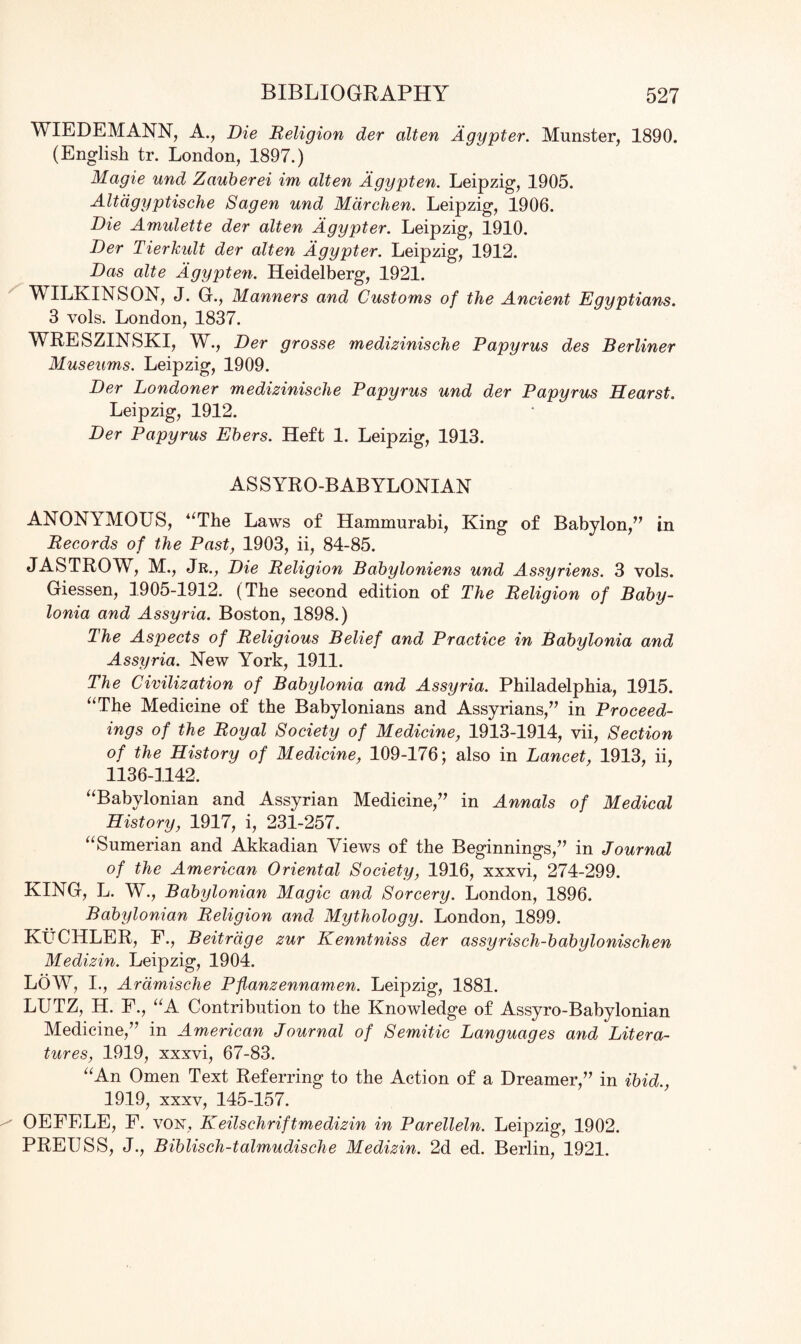 WIEDEMANN, A., Die Religion der alten Agypter. Munster, 1890. (English tr. London, 1897.) Magie und Zauberei im alten Agypten. Leipzig, 1905. Altdgyptische Sagen und Mdrchen. Leipzig, 1906. Die Amulette der alten Agypter. Leipzig, 1910. Der Tierkult der alten Agypter. Leipzig, 1912. Das alte Agypten. Heidelberg, 1921. WILKINSON, J. G., Manners and Customs of the Ancient Egyptians. 3 vols. London, 1837. WRESZINSKI, W., Der grosse medizinische Papyrus des Berliner Museums. Leipzig, 1909. Der Londoner medizinische Papyrus und der Papyrus Hearst. Leipzig, 1912. Der Papyrus Ebers. Heft 1. Leipzig, 1913. ASSYRO-BABYLONIAN ANONYMOUS, “The Laws of Hammurabi, King of Babylon,” in Records of the Past, 1903, ii, 84-85. JASTROW, M., Jr., Die Religion Babyloniens und Assyriens. 3 vols. Giessen, 1905-1912. (The second edition of The Religion of Baby¬ lonia and Assyria. Boston, 1898.) The Aspects of Religious Belief and Practice in Babylonia and Assyria. New York, 1911. The Civilization of Babylonia and Assyria. Philadelphia, 1915. “The Medicine of the Babylonians and Assyrians,” in Proceed¬ ings of the Royal Society of Medicine, 1913-1914, vii, Section of the History of Medicine, 109-176; also in Lancet, 1913, ii, 1136-1142. “Babylonian and Assyrian Medicine,” in Annals of Medical History, 1917, i, 23L257. “Sumerian and Akkadian Views of the Beginnings,” in Journal of the American Oriental Society, 1916, xxxvi, 274-299. KING, L. W., Babylonian Magic and Sorcery. London, 1896. Babylonian Religion and Mythology. London, 1899. KuCHLER, F., Beitrage zur Kenntniss der assyrisch-babylonischen Medizin. Leipzig, 1904. LOW, I., Ardmische Pflanzennamen. Leipzig, 1881. LUTZ, H. F., “A Contribution to the Knowledge of Assyro-Babylonian Medicine,” in American Journal of Semitic Languages and Litera¬ tures, 1919, xxxvi, 67-83. “An Omen Text Referring to the Action of a Dreamer,” in ibid., 1919, xxxv, 145-157. OEFELE, F. von, Keilschriftmedizin in Parelleln. Leipzig, 1902. PREUSS, J., Biblisch-talmudische Medizin. 2d ed. Berlin, 1921.