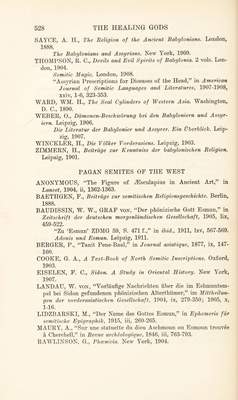 SAYCE, A. H., The Religion of the Ancient Babylonians. London, 1888. The Babylonians and Assyrians. New York, 1909. THOMPSON, R. C., Devils and Evil Spirits of Babylonia. 2 vols. Lon¬ don, 1904. Semitic Magic. London, 1908. “Assyrian Prescriptions for Diseases of the Head,” in American Journal of Semitic Languages and Literatures, 1907-1908, xxiv, 1-6, 323-353. WARD, WM. H., The Seal Cylinders of Western Asia. Washington, D. C., 1890. WEBER, O., Damonen-Beschworung bei den Babyloniern und Assyr- iern. Leipzig, 1906. Die Literatur der Babylonier und Assyrer. Em Uberblick. Leip¬ zig, 1907. WINCKLER, H., Die Volker Vorderasiens. Leipzig, 1903. ZIMMERN, H., Beitrage zur Kenntniss der babylonischen Religion. Leipzig, 1901. PAGAN SEMITES OF THE WEST ANONYMOUS, “The Figure of HCsculapius in Ancient Art,” in Lancet, 1904, ii, 1362-1363. BAETHGEN, F., Beitrage zur semitischen Religionsgeschichte. Berlin, 1888. BAUDISSIN, W. W., GRAF von, “Der phonizische Gott Esmun,” in Zeitschrift der deutschen morgenldndischen Gesellschaft, 1905, lix, 459-522. “Zu ‘Esmun’ ZDMG 59, S. 471 f.” in ibid., 1911, lxv, 567-569. Adonis und Esmun. Leipzig, 1911. BERGER, P., “Tanit Pene-Baal,” in Journal asiatique, 1877, ix, 147- 160. COOKE, G. A., A Text-Book of North Semitic Inscriptions. Oxford, 1903. EISELEN, F. C., Sidon. A Study in Oriental History. New York, 1907. LANDAU, W. von, “Vorlaufige Nachrichten iiber die im Eshmuntem- pel bei Sidon gefundenen phonizischen Alterthiimer,” im Mittheilun- gen der vorderasiatischen Gesellschaft, 1904, ix, 279-350; 1905, x, 1-16. LIDZBARSKI, M., “Der Name des Gottes Esmun,” in Ephemeris fur semitische Epigraphik, 1915, iii, 260-265. MAURY, A., “Sur une statuette du dieu Aschmoun ou Esmoun trouvee a Cherchell,” in Revue archeologique, 1846, iii, 763-793. RAWLINS ON, G., Phoenicia. New York, 1904.