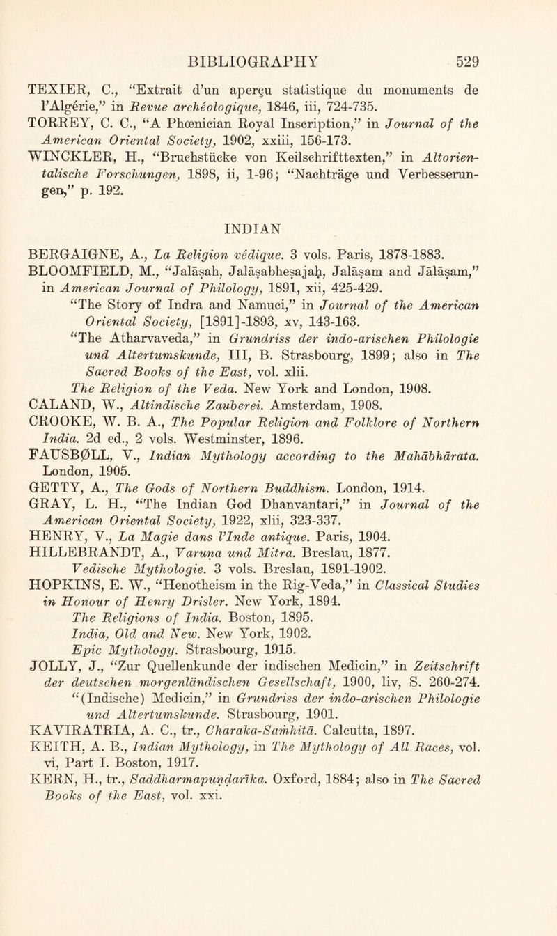 TEXIER, C., “Extrait d7un aper§u statistique du monuments de l’Algerie,77 in Revue archeologique, 1846, iii, 724-735. TORREY, C. C., “A Phoenician Royal Inscription/7 in Journal of the American Oriental Society, 1902, xxiii, 156-173. WINCKLER, H., “Bruchstiicke von Keilschrifttexten,77 in Altorien- talische Forschungen, 1898, ii, 1-96; “Nachtrage und Verbesserun- geo,” p. 192. INDIAN BERGAIGNE, A., Fa Religion vedique. 3 vols. Paris, 1878-1883. BLOOMFIELD, M., “Jalasah, Jalasabhesajah, Jalasam and Jalasam,77 in American Journal of Philology, 1891, xii, 425-429. “The Story of Indra and Namuci,77 in Journal of the American Oriental Society, [1891]-1893, xv, 143-163. “The Atharvaveda,77 in Grundriss der indo-arischen Philologie und Altertumskunde, III, B. Strasbourg, 1899; also in The Sacred Books of the East, vol. xlii. The Religion of the Veda. New York and London, 1908. CALAND, W., Altindische Zauberei. Amsterdam, 1908. CROOKE, W. B. A., The Popular Religion and Folklore of Northern India. 2d ed., 2 vols. Westminster, 1896. FAUSB0LL, V., Indian Mythology according to the Mahabharata. London, 1905. GETTY, A., The Gods of Northern Buddhism. London, 1914. GRAY, L. H., “The Indian God Dhanvantari,77 in Journal of the American Oriental Society, 1922, xlii, 323-337. HENRY, V., La Magie dans Vlnde antique. Paris, 1904. HILLEBRANDT, A., Varuna und Mitra. Breslau, 1877. Vedische Mythologie. 3 vols. Breslau, 1891-1902. HOPKINS, E. W., “Henotheism in the Rig-Veda,77 in Classical Studies in Honour of Henry Drisler. New York, 1894. The Religions of India. Boston, 1895. India, Old and New. New York, 1902. Epic Mythology. Strasbourg, 1915. JOLLY, J., “Zur Quellenkunde der indischen Medicin,77 in Zeitschrift der deutschen morgenldndischen Gesellschaft, 1900, liv, S. 260-274. “(Indische) Medicin,77 in Grundriss der indo-arischen Philologie und Altertumskunde. Strasbourg, 1901. KAVIRATRIA, A. C., tr., Char aka- Samhitd. Calcutta, 1897. KEITH, A. B., Indian Mythology, in The Mythology of All Races, vol. vi, Part I. Boston, 1917. KERN, H., tr., Saddharmapundanka. Oxford, 1884; also in The Sacred Books of the East, vol. xxi.
