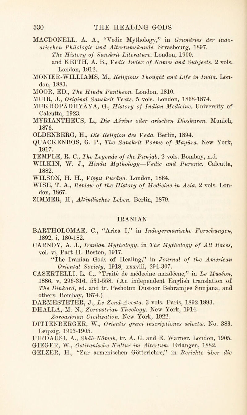 MACDONELL, A. A., “Vedic Mythology,” in Grundriss der indo- arischen Philologie und Altertumskunde. Strasbourg, 1897. The History of Sanskrit Literature. London, 1900. and KEITH, A. B., Vedic Index of Names and Subjects. 2 vols. London, 1912. MONIER-WILLIAMS, M., Religious Thought and Life in India. Lon¬ don, 1883. MOOR, ED., The Hindu Pantheon. London, 1810. MUIR, J., Original Sanskrit Texts. 5 vols. London, 1868-1874. MUKHOPADHYaYA, G., History of Indian Medicine. University of Calcutta, 1923. MYRIANTHEUS, L., Die Asvins oder arischen Dioskuren. Munich, 1876. OLDENBERG, H., Die Religion des Veda. Berlin, 1894. QUACKENBOS, G. P., The Sanskrit Poems of Mayura. New York, 1917. TEMPLE, R. C., The Legends of the Punjab. 2 vols. Bombay, n.d. WILKIN, W. J., Hindu Mythology—Vedic and Puranic. Calcutta, 1882. WILSON, H. H., Visnu Purdna. London, 1864. WISE, T. A., Review of the History of Medicine in Asia. 2 vols. Lon¬ don, 1867. ZIMMER, H., Altindisches Leben. Berlin, 1879. IRANIAN BARTHOLOMAE, C., “Arica I,” in Indogermanische Forschungen, 1892, i, 180-182. CARNOY, A. J., Iranian Mythology, in The Mythology of All Races, vol. vi, Part II. Boston, 1917. “The Iranian Gods of Healing,” in Journal of the American Oriental Society, 1918, xxxviii, 294-307. CASERTELLI, L. C., “Traite de medecine mazdeene,” in Le Museon, 1886, v, 296-316, 531-558. (An independent English translation of The Dinkard, ed. and tr. Peshotun Dustoor Behramjee Sunjana, and others. Bombay, 1874.) DARMESTETER, J., Le Zend-Avesta. 3 vols. Paris, 1892-1893. DHALLA, M. N., Zoroastrian Theology. New York, 1914. Zoroastrian Civilisation. New York, 1922. DITTENBERGER, W., Orientis grceci inscriptions selectee. No. 383. Leipzig, 1903-1905. FIRDAUSI, A., Shah-Namah, tr. A. G. and E. Warner. London, 1905. GIEGER, W., Ostiranische Kultur im Altertum. Erlangen, 1882. GELZER, H., “Zur armenischen Gotterlehre,” in Berichte uber die