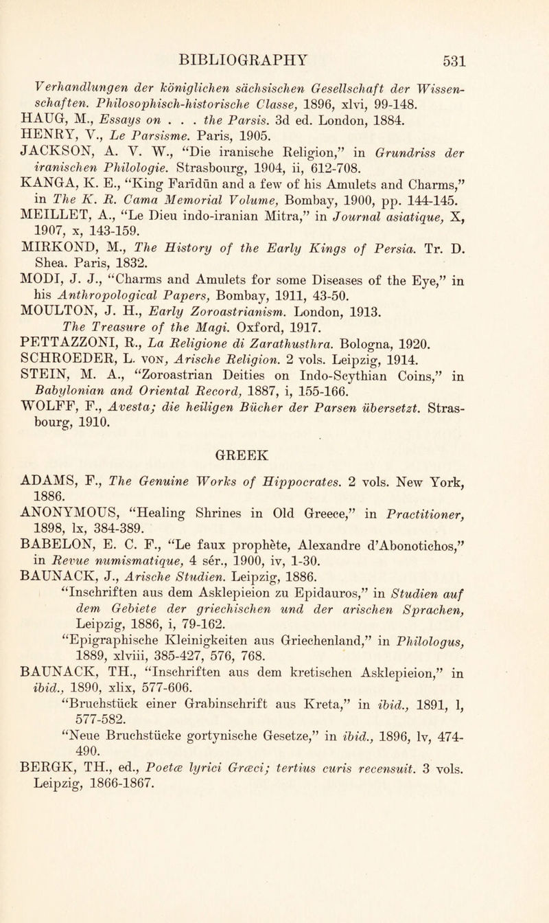 Verhandlungen der koniglichen sdchsischen Gesellscliaft der Wissen- schaften. Philosophisch-historische Classe, 1896, xlvi, 99-148. HAUG, M., Essays on . . . the Parsis. 3d ed. London, 1884. HENRY, V., Le Parsisme. Paris, 1905. JACKSON, A. V. W., “Die iranische Religion,” in Grundriss der iranischen Philologie. Strasbourg, 1904, ii, 612-708. KANGA, K. E., “King Faridun and a few of bis Amulets and Charms,” in The K. R. Cama Memorial Volume, Bombay, 1900, pp. 144-145. MEILLET, A., “Le Dieu indo-iranian Mitra,” in Journal asiatique, X, 1907, x, 143-159. MIRKOND, M., The History of the Early Kings of Persia. Tr. D. Shea. Paris, 1832. MODI, J. J., “Charms and Amulets for some Diseases of the Eye,” in his Anthropological Papers, Bombay, 1911, 43-50. MOULTON, J. H., Early Zoroastrianism. London, 1913. The Treasure of the Magi. Oxford, 1917. PETTAZZONI, R., La Religione di Zarathusthra. Bologna, 1920. SCHROEDER, L. von, Arische Religion. 2 vols. Leipzig, 1914. STEIN, M. A., “Zoroastrian Deities on Indo-Scythian Coins,” in Babylonian and Oriental Record, 1887, i, 155-166. WOLFF, F., Avesta; die heiligen Bucher der Parsen ubersetzt. Stras¬ bourg, 1910. GREEK ADAMS, F., The Genuine Works of Hippocrates. 2 vols. New York, 1886. ANONYMOUS, “Healing Shrines in Old Greece,” in Practitioner, 1898, lx, 384-389. BABELON, E. C. F., “Le faux prophete, Alexandre dAbonotichos,” in Revue numismatique, 4 ser., 1900, iv, 1-30. BAUNACK, J., Arische Studien. Leipzig, 1886. “Inschriften aus dem Asklepieion zu Epidauros,” in Studien auf dem Gebiete der griechischen und der arischen Sprachen, Leipzig, 1886, i, 79-162. “Epigraphische Kleinigkeiten aus Griechenland,” in Philologus, 1889, xlviii, 385-427, 576, 768. BAUNACK, TH., “Inschriften aus dem kretischen Asklepieion,” in ibid., 1890, xlix, 577-606. “Bruchstiick einer Grabinschrift aus Kreta,” in ibid., 1891, 1, 577-582. “Neue Bruchstiicke gortynische Gesetze,” in ibid., 1896, lv, 474- 490. BERGK, TH., ed., Poetce lyrici Grceci; tertius curis recensuit. 3 vols. Leipzig, 1866-1867.