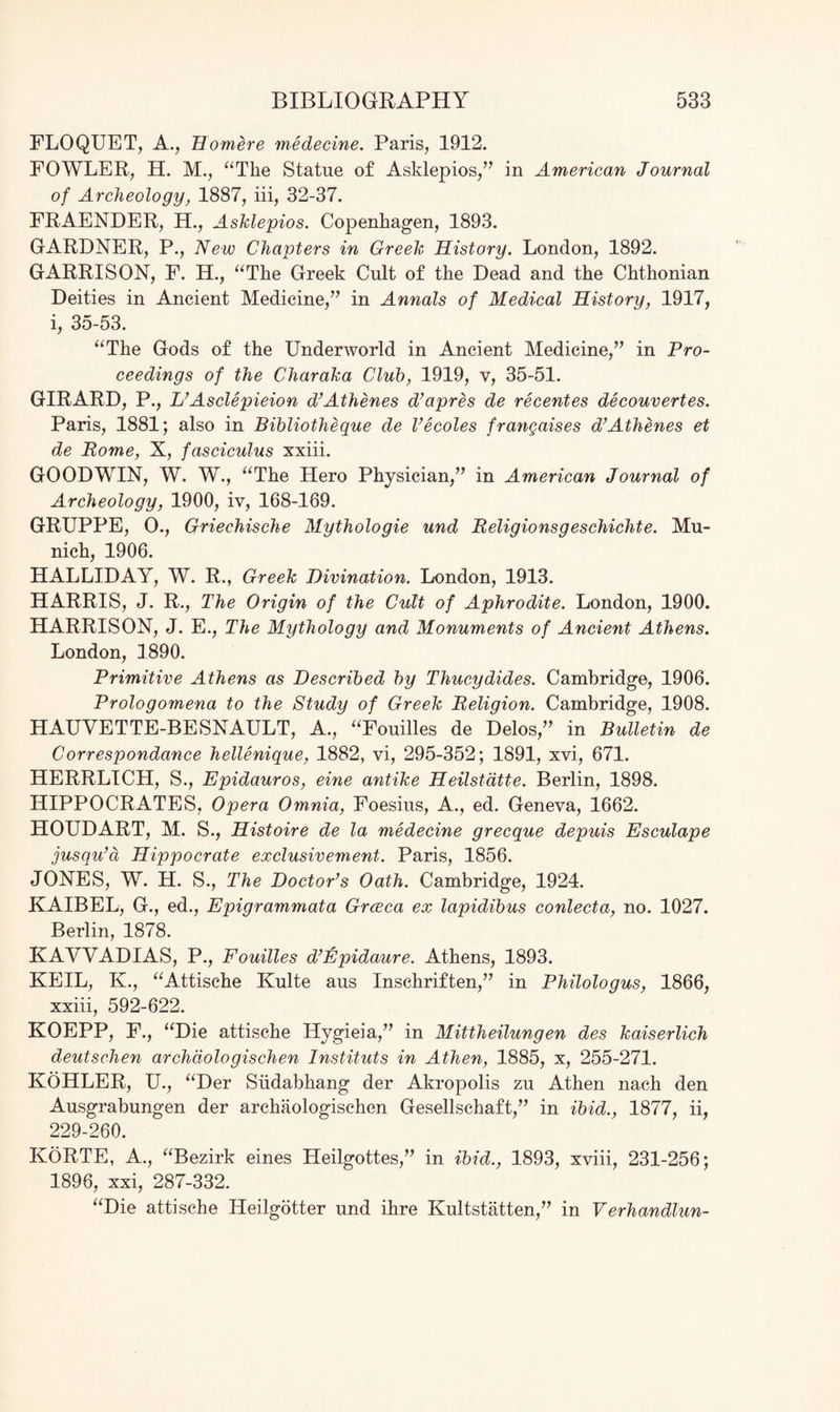 FLOQUET, A., Homere medecine. Paris, 1912. FOWLER, H. M., “The Statue of Asklepios,” in American Journal of Archeology, 1887, iii, 32-37. FRAENDER, H., Asklepios. Copenhagen, 1893. GARDNER, P., New Chapters in Creek History. London, 1892. GARRISON, F. H., “The Greek Cult of the Dead and the Chthonian Deities in Ancient Medicine,” in Annals of Medical History, 1917, i, 35-53. “The Gods of the Underworld in Ancient Medicine,” in Pro¬ ceedings of the Charaka Club, 1919, v, 35-51. GIRARD, P., L’Asclepieion d’Athenes d’apres de recentes decouvertes. Paris, 1881; also in Bibliotheque de Vecoles frangaises d’Athenes et de Pome, X, fasciculus xxiii. GOODWIN, W. W., “The Hero Physician,” in American Journal of Archeology, 1900, iv, 168-169. GRUPPE, 0., Griechische Mythologie und Religionsgeschichte. Mu¬ nich, 1906. HALLIDAY, AY. R., Greek Divination. London, 1913. HARRIS, J. R., The Origin of the Cult of Aphrodite. London, 1900. HARRISON, J. E., The Mythology and Monuments of Ancient Athens. London, 1890. Primitive Athens as Described by Thucydides. Cambridge, 1906. Prologomena to the Study of Greek Religion. Cambridge, 1908. HAUVETTE-BESNAULT, A., “Fouilles de Delos,” in Bulletin de Correspondance hellenique, 1882, vi, 295-352; 1891, xvi, 671. HERRLICH, S., Epidauros, eine antike Heilstdtte. Berlin, 1898. HIPPOCRATES, Opera Omnia, Foesius, A., ed. Geneva, 1662. HOUDART, M. S., Histoire de la medecine grecque depuis Esculape jusqu’d Hippocrate exclusivement. Paris, 1856. JONES, W. H. S., The Doctor’s Oath. Cambridge, 1924. KAIBEL, G., ed., Epigrammata Grceca ex lapidibus conlecta, no. 1027. Berlin, 1878. KAWADIAS, P., Fouilles d’Epidaure. Athens, 1893. KEIL, K., “Attische Kulte aus Inschriften,” in Philologus, 1866, xxiii, 592-622. KOEPP, F., “Die attische Hygieia,” in Mittheilungen des kaiserlich deutschen archdologischen Instituts in Athen, 1885, x, 255-271. KOHLER, U., “Der Siidabhang der Akropolis zu Athen nach den Ausgrabungen der archaologischen Gesellschaft,” in ibid., 1877, ii, 229-260. KoRTE, A., “Bezirk eines Lleilgottes,” in ibid., 1893, xviii, 231-256; 1896, xxi, 287-332. “Die attische Heilgotter und ihre Kultstatten,” in Verhandlun-