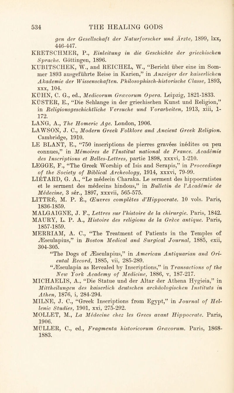 gen der Gesellschaft der Naturforscher und Arzte, 1899, lxx, 446-447. KRETSCHMER, P., Einleitung in die Geschichte der griechischen Sprache. Gottingen, 1896. KUBITSCHEK, W., and REICHEL, W., “Bericht iiber eine im Som¬ mer 1893 ausgefiihrte Reise in Karien,” in Anzeiger der kaiserlichen Akademie der Wissenschaften. Philosophisch-historische Classe, 1893, xxx, 104. KUHN, C. G., ed., Medicorum Grcecorum Opera. Leipzig, 1821-1833. KuSTER, E., “Die Schlange in der griechischen Knnst nnd Religion,” in Religionsgeschichtliche Versuche und Vorarbeiten, 1913, xiii, 1- 172. LANG, A., The Homeric Age. London, 1906. LAWSON, J. C., Modern Greek Folklore and Ancient Greek Religion. Cambridge, 1910. LE BLANT, E., “750 inscriptions de pierres gravees inedites ou peu connues,” in Memoires de Vlnstitut national de France. Academie des Inscriptions et Belles-Lettres, partie 1898, xxxvi, 1-210. LEGGE, F., “The Greek Worship of Isis and Serapis,” in Proceedings of the Society of Biblical Archeology, 1914, xxxvi, 79-99. LlETARD, G. A., “Le medecin Charaka. Le serment des hippocratistes et le serment des medecins hindous,” in Bulletin de VAcademie de Medecine, 3 ser., 1897, xxxvii, 565-575. LITTRE, M. P. E., (Fumes completes d’Hippocrate. 10 vols. Paris, 1836-1859. MALGAIGNE, J. F., Lettres sur Vhistoire de la chirurgie. Paris, 1842. MAURY, L. P. A., Histoire des religions de la Grece antique. Paris, 1857-1859. MERRIAM, A. C., “The Treatment of Patients in the Temples of .ZEsculapius,” in Boston Medical and Surgical Journal, 1885, cxii, 304-305. “The Dogs of HCsculapius,” in American Antiquarian and Ori¬ ental Record, 1885, vii, 285-289. “JEsculapia as Revealed by Inscriptions,” in Transactions of the New York Academy of Medicine, 1886, v, 187-217. MICHAELIS, A., “Die Statue und der Altar der Athena Hygieia,” in Mittheilungen des kaiserlich deutschen archdologischen Instituts in Athen, 1876, i, 284-294. MILNE, J. C., “Greek Inscriptions from Egypt,” in Journal of Hel¬ lenic Studies, 1901, xxi, 275-292. MOLLET, M., La Medecine chez les Grecs avant Hippocrate. Paris, 1906. MULLER, C., ed., Fragmenta historicorum Grcecorum. Paris, 1868- 1883.