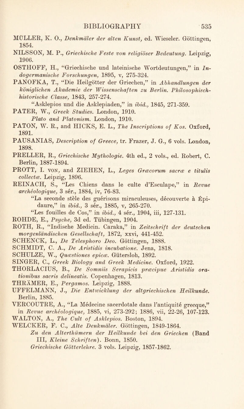 MULLER, K. 0., Denkmaler der alten Kunst, ed. Wieseler. Gottingen, 1854. NILSSON, M. P., Griechische Feste von religioser Bedeutung. Leipzig, 1906. OSTHOFF, H., “Griechische nnd lateinische Wortdeutungen,” in In- dogermanische Forschungen, 1895, v, 275-324. PANOFKA, T., “Die Heilgotter der Griechen,” in Abhandlungen der koniglichen Akademie der Wissenschaften zu Berlin. Philo so phis ch- historische Classe, 1843, 257-274. “Asklepios und die Asklepiaden,” in ibid., 1845, 271-359. PATER, W., Greek Studies. London, 1910. Plato and Platonism. London, 1910. PATON, W. R., and HICKS, E. L., The Inscriptions of Kos. Oxford, 1891. PAUSANIAS, Description of Greece, tr. Frazer, J. G., 6 vols. London, 1898. PRELLER, R., Griechische Mythologie. 4th ed., 2 vols., ed. Robert, C. Berlin, 1887-1894. PROTT, I. von, and ZIEHEN, L., Leges Grcecorum sacrce e titulis collects. Leipzig, 1896. REINACH, S., “Les Chiens dans le cnlte d’Esculape,” in Revue archeologique, 3 ser., 1884, iv, 76-83. “La seconde stele des guerisons miraculeuses, decouverte a Epi- daure,” in ibid., 3 ser., 1885, v, 265-270. “Les fouilles de Cos,” in ibid., 4 ser., 1904, iii, 127-131. ROHDE, E., Psyche, 3d ed. Tubingen, 1904. ROTH, R., “Indische Medicin. Caraka,” in Zeitschrift der deutschen morgenldndischen Gesellschaft, 1872, xxvi, 441-452. SCHENCK, L., De Telesphoro Deo. Gottingen, 1888. SCHMIDT, C. A., De Aristidis incubatione. Jena, 1818. SCHULZE, W., Quccstiones epicce. Giitersloh, 1892. SINGER, C., Greek Biology and Greek Medicine. Oxford, 1922. THORLACIUS, B., De Somniis Serapicis prcecipue Aristidis ora- tionibus sacris delineatis. Copenhagen, 1813. THRaMER, E., Pergamos. Leipzig, 1888. UFFELMANN, J., Die Entwicklung der altgriechischen Heilkunde. Berlin, 1885. VERCOUTRE, A., “La Medecine sacerdotale dans l’antiquite grecque,” in Revue archeologique, 1885, vi, 273-292; 1886, vii, 22-26, 107-123. WALTON, A., The Cidt of Asklepios. Boston, 1894. WELCKER, F. C., Alte Denkmaler. Gottingen, 1849-1864. Zu den Alterthumern der Heilkunde bei den Griechen (Band III, Kleine Schriften). Bonn, 1850. Griechische Gotterlehre. 3 vols. Leipzig, 1857-1862.