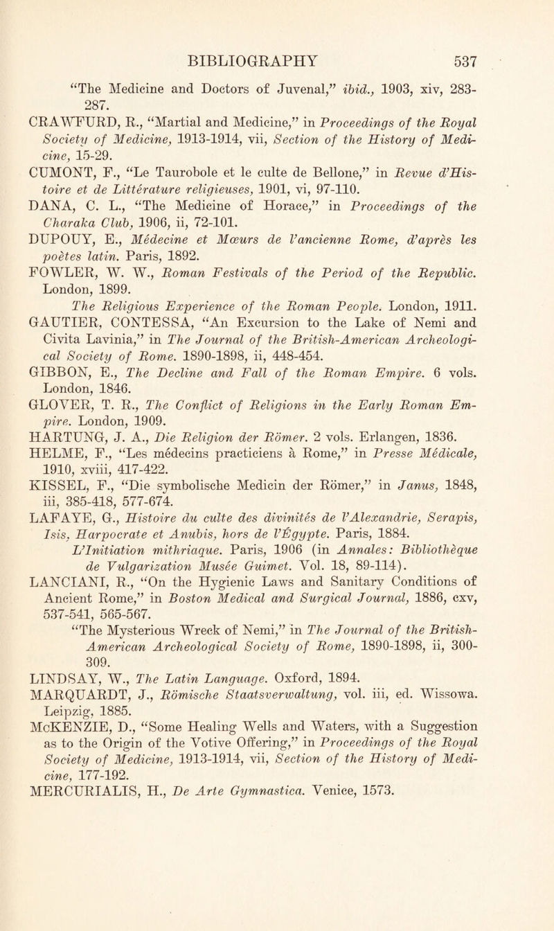 “The Medicine and Doctors of Juvenal,” ibid., 1903, xiv, 283- 287. CRAWFURD, R., “Martial and Medicine,” in Proceedings of the Royal Society of Medicine, 1913-1914, vii, Section of the History of Medi¬ cine, 15-29. CUMONT, F., “Le Taurobole et le culte de Bellone,” in Revue d’His- toire et de Litterature religieuses, 1901, vi, 97-110. DANA, C. L., “The Medicine of Horace,” in Proceedings of the Charaka Club, 1906, ii, 72-101. DUPOUY, E., Medecine et Moeurs de Vancienne Rome, d’apres les poetes latin. Paris, 1892. FOWLER, W. W., Roman Festivals of the Period of the Republic. London, 1899. The Religious Experience of the Roman People. London, 1911. GAUTIER, CONTESSA, “An Excursion to the Lake of Nemi and Civita Lavinia,” in The Journal of the British-American Archeologi¬ cal Society of Rome. 1890-1898, ii, 448-454. GIBBON, E., The Decline and Fall of the Roman Empire. 6 vols. London, 1846. GLOVER, T. R., The Conflict of Religions in the Early Roman Em¬ pire. London, 1909. HARTUNG, J. A., Die Religion der Romer. 2 vols. Erlangen, 1836. HELME, F., “Les medecins practiciens a Rome,” in Presse Medicate, 1910, xviii, 417-422. KISSEL, F., “Die symbolische Medicin der Romer,” in Janus, 1848, iii, 385-418, 577-674. LAFAYE, G., Histoire du culte des divinites de VAlexandrie, Serapis, Isis, Harpocrate et Anubis, hors de VEgypte. Paris, 1884. L’lnitiation mithriaque. Paris, 1906 (in Annales: Bibliotheque de Vulgarization Musee Guimet. Vol. 18, 89-114). LANCIANI, R., “On the Hygienic Laws and Sanitary Conditions of Ancient Rome,” in Boston Medical and Surgical Journal, 1886, cxv, 537-541, 565-567. “The Mysterious Wreck of Nemi,” in The Journal of the British- American Archeological Society of Rome, 1890-1898, ii, 300- 309. LINDSAY, W., The Latin Language. Oxford, 1894. MARQUARDT, J., Romische Staatsverwaltung, vol. iii, ed. Wissowa. Leipzig, 1885. McKENZIE, D., “Some Healing Wells and Waters, with a Suggestion as to the Origin of the Votive Offering,” in Proceedings of the Royal Society of Medicine, 1913-1914, vii, Section of the History of Medi¬ cine, 177-192. MERCURIALIS, H., De Arte Gymnastica. Venice, 1573.